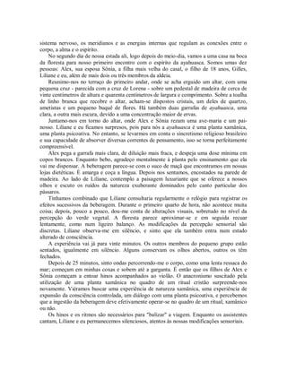 sistema nervoso, os meridianos e as energias internas que regulam as conexões entre o
corpo, a alma e o espírito.
No segundo dia de nossa estada ali, logo depois do meio-dia, vamos a uma casa na boca
da floresta para nosso primeiro encontro com o espírito da ayahuasca. Somos umas dez
pessoas: Alex, sua esposa Sônia, a filha mais velha do casal, o filho de 18 anos, Gilles,
Liliane e eu, além de mais dois ou três membros da aldeia.
Reunimo-nos no terraço do primeiro andar, onde se acha erguido um altar, com uma
pequena cruz - parecida com a cruz de Lorena - sobre um pedestal de madeira de cerca de
vinte centímetros de altura e quarenta centímetros de largura e comprimento. Sobre a toalha
de linho branca que recobre o altar, acham-se dispostos cristais, um deles de quartzo,
ametistas e um pequeno buquê de flores. Há também duas garrafas de ayahuasca, uma
clara, a outra mais escura, devido a uma concentração maior de ervas.
Juntamo-nos em torno do altar, onde Alex e Sônia rezam uma ave-maria e um pai-
nosso. Liliane e eu ficamos surpresos, pois para nós a ayahuasca é uma planta xamânica,
uma planta psicoativa. No entanto, se levarmos em conta o sincretismo religioso brasileiro
e sua capacidade de absorver diversas correntes de pensamento, isso se torna perfeitamente
compreensível.
Alex pega a garrafa mais clara, de diluição mais fraca, e despeja uma dose mínima em
copos brancos. Enquanto bebo, agradeço mentalmente à planta pelo ensinamento que ela
vai me dispensar. A beberagem parece-se com o suco de maçã que encontramos em nossas
lojas dietéticas. É amarga e coça a língua. Depois nos sentamos, encostados na parede de
madeira. Ao lado de Liliane, contemplo a paisagem luxuriante que se oferece a nossos
olhos e escuto os ruídos da natureza exuberante dominados pelo canto particular dos
pássaros.
Tínhamos combinado que Liliane consultaria regularmente o relógio para registrar os
efeitos sucessivos da beberagem. Durante o primeiro quarto de hora, não acontece muita
coisa; depois, pouco a pouco, dou-me conta de alterações visuais, sobretudo no nível da
percepção do verde vegetal. A floresta parece aproximar-se e em seguida recuar
lentamente, como num ligeiro balanço. As modificações da percepção sensorial são
discretas. Liliane observa-me em silêncio, e sinto que ela também entra num estado
alterado de consciência.
A experiência vai já para vinte minutos. Os outros membros do pequeno grupo estão
sentados, igualmente em silêncio. Alguns conservam os olhos abertos, outros os têm
fechados.
Depois de 25 minutos, sinto ondas percorrendo-me o corpo, como uma lenta ressaca do
mar; começam em minhas coxas e sobem até a garganta. É então que os filhos de Alex e
Sônia começam a entoar hinos acompanhados ao violão. O anacronismo suscitado pela
utilização de uma planta xamânica no quadro de um ritual cristão surpreende-nos
novamente. Viéramos buscar uma experiência de natureza xamânica, uma experiência de
expansão da consciência controlada, um diálogo com uma planta psicoativa, e percebemos
que a ingestão da beberagem deve efetivamente operar-se no quadro de um ritual, xamânico
ou não.
Os hinos e os ritmos são necessários para "balizar" a viagem. Enquanto os assistentes
cantam, Liliane e eu permanecemos silenciosos, atentos às nossas modificações sensoriais.
 