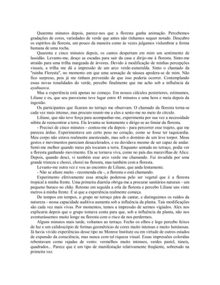 Quarenta minutos depois, parece-nos que a floresta ganha animação. Percebemos
gradações de cores, variedades de verde que antes não tínhamos sequer notado. Descubro
os espíritos da floresta, um pouco da maneira como às vezes julgamos vislumbrar a forma
humana de uma rocha.
Quarenta e cinco minutos depois, os cantos despertam em mim um sentimento de
lassidão. Levanto-me, desço as escadas para sair da casa e dirijo-me à floresta. Sinto-me
atraído para uma trilha margeada de árvores. Devido à modificação de minhas percepções
visuais, a trilha me dá a impressão de um arco verde-esmeralda. Sinto o chamado da
"rainha Floresta", no momento em que uma sensação de náusea apodera-se de mim. Não
fico surpreso, pois já me tinham prevenido de que isso poderia ocorrer. Contemplando
essas novas tonalidades do verde, percebo finalmente que me acho sob a influência da
ayahuasca.
Mas a experiência está apenas no começo. Em nossos cálculos posteriores, estimamos,
Liliane e eu, que seu paroxismo teve lugar entre 45 minutos e uma hora e meia depois da
ingestão.
Os participantes que ficaram no terraço me observam. O chamado da floresta torna-se
cada vez mais intenso, mas procuro reunir-me a eles e sento-me no meio do círculo.
Liliane, que não teve força para acompanhar-me, experimenta por sua vez a necessidade
súbita de reencontrar a terra. Ela levanta-se lentamente e dirige-se ao limiar da floresta.
- Precisei de cinco minutos - contou-me ela depois - para percorrer esse trajeto, que me
pareceu árduo. Experimentava um certo peso no coração, como se fosse ter taquicardia.
Meu corpo não estava realmente anestesiado, mas sob o domínio de um leve torpor. Meus
gestos e movimentos pareciam desacelerados, e eu duvidava mesmo de ser capaz de andar.
Senti-me melhor quando meus pés tocaram a terra. Enquanto sentada no terraço, podia ver
a floresta ganhando movimento. Ela se tornava viva, como no país das maravilhas de Alice.
Depois, quando desci, vi também esse arco verde me chamando. Fui invadida por uma
grande tristeza e chorei, chorei na floresta, mas também com a floresta.
Levanto-me outra vez e vou ao encontro de Liliane, que anda lentamente.
- Não se afaste muito - recomenda ela -, a floresta o está chamando.
Experimento efetivamente essa atração poderosa pelo ser vegetal que é a floresta
tropical à minha frente. Uma primeira diarréia obriga-me a procurar sanitários naturais - um
pequeno buraco no chão. Retomo em seguida a orla da floresta e percebo Liliane uns vinte
metros à minha frente. É aí que a experiência realmente começa.
De tempos em tempos, o grupo no terraço pára de cantar, e distinguimos os ruídos da
natureza - nossa capacidade auditiva aumenta sob a influência da planta. Tais modificações
são cada vez mais vivas. Por momentos, temos a impressão de sermos vigiados. Alex nos
explicaria depois que o grupo tomava conta para que, sob a influência da planta, não nos
aventurássemos muito longe na floresta com o risco de nos perdermos.
Alguns minutos mais tarde, voltamos ao terraço. Fecho os olhos e logo percebo feixes
de luz e um calidoscópio de formas geométricas de cores muito intensas e muito luminosas.
Já havia vivido experiências desse tipo no Monroe Institute ou em virtude de outros estados
de expansão da consciência, mas nunca com tal riqueza visual. Essas impressões coloridas
rebentavam como rajadas de vento: vermelhos muito intensos, verdes pastel, túneis,
quadrados... Parece que é um tipo de manifestação relativamente freqüente, sobretudo na
primeira vez.
 