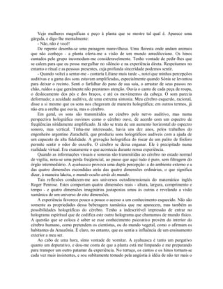 Vejo mulheres magníficas e peço à planta que se mostre tal qual é. Aparece uma
gárgula, e digo-lhe mentalmente:
- Não, não é você!
De repente desenha-se uma paisagem maravilhosa. Uma floresta onde andam animais
que não conheço - a planta oferta-me a visão de um mundo antediluviano. Os hinos
cantados pelo grupo incomodam-me consideravelmente. Tenho vontade de pedir-lhes que
se calem para que eu possa mergulhar no silêncio e na experiência direta. Respeitamos no
entanto o ritual e as pessoas presentes, cuja profunda sinceridade podemos sentir.
- Quando voltei a sentar-me - contaria Liliane mais tarde -, notei que minhas percepções
auditivas e a gama dos sons estavam amplificadas, especialmente quando Sônia se levantou
para deixar o recinto. Senti o farfalhar do pano de sua saia, o arrastar de seus passos no
chão, ruídos a que geralmente não prestamos atenção. Ouvia o canto de cada peça de roupa,
o deslocamento dos pés e dos braços, e até os movimentos da cabeça. O som parecia
deformado; a acuidade auditiva, de uma extrema sintonia. Meu cérebro esquerdo, racional,
disse a si mesmo que os sons nos chegavam de maneira holográfica; em outros termos, já
não era a orelha que ouvia, mas o cérebro.
Em geral, os sons são transmitidos ao cérebro pelo nervo auditivo, mas numa
perspectiva holográfica ouvimos como o cérebro ouve, de acordo com um espectro de
freqüências nitidamente amplificado. Já não se trata de um aumento horizontal do espectro
sonoro, mas vertical. Tinha-me interessado, havia uns dez anos, pelos trabalhos do
engenheiro argentino Zurachelli, que produziu sons holográficos audíveis com a ajuda de
um capacete de alta fidelidade. A gravação holográfica do riscar de um palito de fósforo
permite sentir o odor do enxofre. O cérebro se deixa enganar. Ele é precipitado numa
realidade virtual. Era exatamente o que acontecia durante nossa experiência.
Quando as informações visuais e sonoras são transmitidas ao cérebro no estado normal
de vigília, nota-se uma perda freqüencial, ao passo que aqui tudo é puro, sem filtragem do
órgão intermediário. A ayahuasca provoca uma dupla percepção: a do ambiente externo e a
das quatro dimensões escondidas atrás das quatro dimensões ordinárias, o que significa
dizer, à maneira lakota, o mundo oculto atrás do mundo.
Tais reflexões conduzem-me aos universos octodimensionais do matemático inglês
Roger Penrose. Estes comportam quatro dimensões reais - altura, largura, comprimento e
tempo - e quatro dimensões imaginárias justapostas umas às outras e revelando a visão
xamânica de um universo de oito dimensões.
A experiência favorece pouco a pouco o acesso a um conhecimento esquecido. Não são
somente as propriedades dessa beberagem xamânica que me aparecem, mas também as
possibilidades holográficas do cérebro. Tenho a indescritível impressão de entrar no
holograma espiritual que de codifica este outro holograma que chamamos de mundo físico.
A questão que se coloca é saber se esse conhecimento psicoativo provém do interior do
cérebro humano, como pretendem os cientistas, ou do mundo vegetal, como o afirmam os
habitantes da Amazônia. É claro, no entanto, que eu sentia a influência de um ensinamento
exterior a meu ser.
Ao cabo de uma hora, sinto vontade de vomitar. A ayahuasca é tanto um purgativo
quanto um depurativo, e dou-me conta de que a planta está me limpando e me preparando
para transpor um outro patamar da experiência. No terraço, os cantos e os hinos tornam-se
cada vez mais insistentes, e sou subitamente tomado pela angústia à idéia de não ter mais o
 