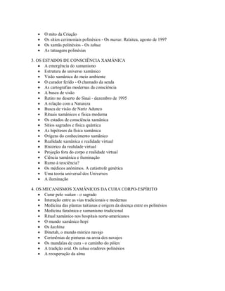  O mito da Criação
 Os sítios cerimoniais polinésios - Os marae. Ra'aitea, agosto de 1997
 Os xamãs polinésios - Os tahua
 As tatuagens polinésias
3. OS ESTADOS DE CONSCIÊNCIA XAMÂNICA
 A emergência do xamanismo
 Estrutura do universo xamânico
 Visão xamânica do meio ambiente
 O curador ferido - O chamado da senda
 As cartografias modernas da consciência
 A busca de visão
 Retiro no deserto do Sinai - dezembro de 1995
 A relação com a Natureza
 Busca de visão de Nariz Adunco
 Rituais xamânicos e física moderna
 Os estados de consciência xamânica
 Sítios sagrados e física quântica
 As hipóteses da física xamânica
 Origens do conhecimento xamânico
 Realidade xamânica e realidade virtual
 Histórico da realidade virtual
 Projeção fora do corpo e realidade virtual
 Ciência xamânica e iluminação
 Rumo à teociência?
 Os médicos anônimos. A catástrofe genética
 Uma teoria universal dos Universos
 A iluminação
4. OS MECANISMOS XAMÂNICOS DA CURA CORPO-ESPÍRITO
 Curar pelo wakan - o sagrado
 Interação entre as vias tradicionais e modernas
 Medicina das plantas taitianas e origem da doença entre os polinésios
 Medicina faraônica e xamanismo tradicional
 Ritual xamânico nos hospitais norte-americanos
 O mundo xamânico hopi
 Os kachina
 Dinetah, o mundo místico navajo
 Cerimônias de pinturas na areia dos navajos
 Os mandalas de cura - o caminho do pólen
 A tradição oral. Os tahua oradores polinésios
 A recuperação da alma
 