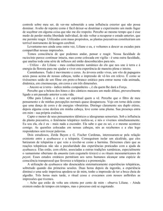 controle sobre meu ser, de ver-me submetido a uma influência exterior que não possa
dominar. Avalio de repente como é fácil deixar-se doutrinar e experimento um medo fugaz
de soçobrar em alguma coisa que não me diz respeito. Percebo ao mesmo tempo que é esse
medo de perder minha liberdade individual, de não voltar a recuperar o estado anterior, que
me permite reagir. Utilizadas com maus propósitos, as plantas psicoativas constituiriam um
terrível instrumento de lavagem cerebral.
Levantamo-nos ainda uma outra vez, Liliane e eu, e voltamos a descer as escadas para
compartilhar nossas impressões.
Temos consciência de que podemos andar, pensar e reagir. Nossa faculdade de
raciocínio parece continuar intacta, mas como colocada em vigília - é uma outra faculdade,
que analisa toda uma série de influxos até então desconhecidos para nós.
- Utilizo - diz Liliane - meu conhecimento xamânico do elo que nos une à terra e à
energia da floresta para me ajudar a viver esta experiência de maneira plena e inteira.
Caminhamos. Tudo é movimento e cores. As árvores estão vivas, um vôo de papagaios
azuis passa acima de nossas cabeças, tenho a impressão de vê-los em relevo. É como se
tivéssemos saído de um filme em preto-e-branco estático para entrar numa vida animada,
dinâmica, em cinemascope, em cores e em três dimensões.
- Ancore-se à terra - indica minha companheira -, é ela quem lhe dará a Força.
Percebo que a beleza dos hinos e dos cânticos mascara um medo difuso, provavelmente
ligado a um passado anterior a esta vida.
Olho para Liliane, e é meu ser espiritual quem a vê. Percebo que o filtro de meu
pensamento e de minhas percepções normais quase desapareceu. Vejo em torno dela como
que uma dança de cores e de energias vibratórias. Distingo claramente seu duplo etéreo,
depois alguma coisa desliza em minha cabeça, leve como uma pluma. Sua presença entra
em mim - sua própria essência.
Capto o menor de seus pensamentos idênticos a ideogramas sensoriais. Sob a influência
da planta psicoativa, o fenômeno telepático realiza-se, e nós o vivemos simultaneamente.
Eu sou ela, ela é eu - mais nada a esconder. Ela sabe o que eu sei, e o mesmo acontece
comigo. As questões colocadas em nossas cabeças, nós as recebemos e a elas logo
respondemos sem trocar palavras.
Dois estudiosos, Zerda Bayon e G. Fischer Cardenas, interessaram-se pela relação
existente entre a ayahuasca e a telepatia. Conseguiram isolar um alcalóide, que eles
batizaram de telepatina e que veio a revelar-se como a harmina. Deixemos claro que as
reações telepáticas não são a peculiaridade das experiências praticadas com a ajuda da
ayahuasca. Elas estão, com efeito, associadas a outras tradições xamânicas, especialmente
o xamanismo siberiano da amanita (um cogumelo tóxico) e os rituais mesoamericanos do
peyoti. Esses estados extáticos permitiam aos seres humanos alcançar uma espécie de
consciência transpessoal que favorece a telepatia e a premonição.
A utilização da ayahuasca não desencadeia sistematicamente experiências telepáticas,
sobretudo quando das primeiras sessões. Duas horas depois da ingestão, a experiência
diminui e uma sede imperiosa apodera-se de mim, tenho a impressão de ter a boca cheia de
algodão. Três horas mais tarde, o ritual cessa e evocamos com nossos anfitriões as
impressões que tivemos.
- Acho que estão de volta uns oitenta por cento de mim - observa Liliane. - Ainda
existem ondas de tempos em tempos, mas o processo está se esgotando.
 