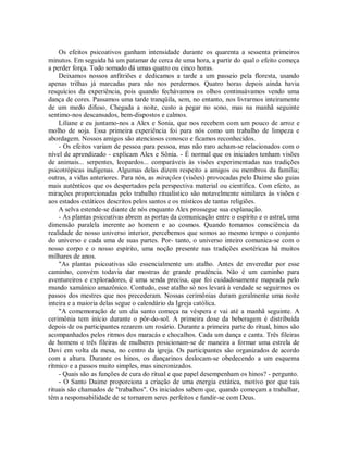 Os efeitos psicoativos ganham intensidade durante os quarenta a sessenta primeiros
minutos. Em seguida há um patamar de cerca de uma hora, a partir do qual o efeito começa
a perder força. Tudo somado dá umas quatro ou cinco horas.
Deixamos nossos anfitriões e dedicamos a tarde a um passeio pela floresta, usando
apenas trilhas já marcadas para não nos perdermos. Quatro horas depois ainda havia
resquícios da experiência, pois quando fechávamos os olhos continuávamos vendo uma
dança de cores. Passamos uma tarde tranqüila, sem, no entanto, nos livrarmos inteiramente
de um medo difuso. Chegada a noite, custo a pegar no sono, mas na manhã seguinte
sentimo-nos descansados, bem-dispostos e calmos.
Liliane e eu juntamo-nos a Alex e Sonia, que nos recebem com um pouco de arroz e
molho de soja. Essa primeira experiência foi para nós como um trabalho de limpeza e
abordagem. Nossos amigos são atenciosos conosco e ficamos reconhecidos.
- Os efeitos variam de pessoa para pessoa, mas não raro acham-se relacionados com o
nível de aprendizado - explicam Alex e Sônia. - É normal que os iniciados tenham visões
de animais... serpentes, leopardos... comparáveis às visões experimentadas nas tradições
psicotrópicas indígenas. Algumas delas dizem respeito a amigos ou membros da família;
outras, a vidas anteriores. Para nós, as mirações (visões) provocadas pelo Daime são guias
mais autênticos que os despertados pela perspectiva material ou científica. Com efeito, as
mirações proporcionadas pelo trabalho ritualístico são notavelmente similares às visões e
aos estados extáticos descritos pelos santos e os místicos de tantas religiões.
A selva estende-se diante de nós enquanto Alex prossegue sua explanação.
- As plantas psicoativas abrem as portas da comunicação entre o espírito e o astral, uma
dimensão paralela inerente ao homem e ao cosmos. Quando tomamos consciência da
realidade de nosso universo interior, percebemos que somos ao mesmo tempo o conjunto
do universo e cada uma de suas partes. Por- tanto, o universo inteiro comunica-se com o
nosso corpo e o nosso espírito, uma noção presente nas tradições esotéricas há muitos
milhares de anos.
"As plantas psicoativas são essencialmente um atalho. Antes de enveredar por esse
caminho, convém todavia dar mostras de grande prudência. Não é um caminho para
aventureiros e exploradores, é uma senda precisa, que foi cuidadosamente mapeada pelo
mundo xamânico amazônico. Contudo, esse atalho só nos levará à verdade se seguirmos os
passos dos mestres que nos precederam. Nossas cerimônias duram geralmente uma noite
inteira e a maioria delas segue o calendário da Igreja católica.
"A comemoração de um dia santo começa na véspera e vai até a manhã seguinte. A
cerimônia tem início durante o pôr-do-sol. A primeira dose da beberagem é distribuída
depois de os participantes rezarem um rosário. Durante a primeira parte do ritual, hinos são
acompanhados pelos ritmos dos maracás e chocalhos. Cada um dança e canta. Três fileiras
de homens e três fileiras de mulheres posicionam-se de maneira a formar uma estrela de
Davi em volta da mesa, no centro da igreja. Os participantes são organizados de acordo
com a altura. Durante os hinos, os dançarinos deslocam-se obedecendo a um esquema
rítmico e a passos muito simples, mas sincronizados.
- Quais são as funções de cura do ritual e que papel desempenham os hinos? - pergunto.
- O Santo Daime proporciona a criação de uma energia extática, motivo por que tais
rituais são chamados de "trabalhos". Os iniciados sabem que, quando começam a trabalhar,
têm a responsabilidade de se tornarem seres perfeitos e fundir-se com Deus.
 