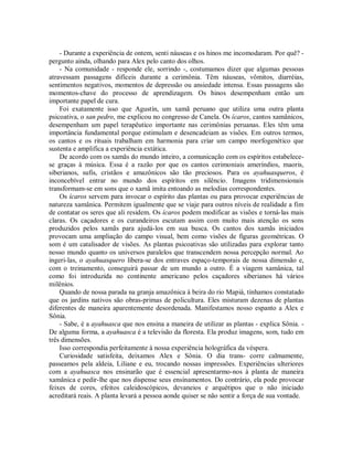 - Durante a experiência de ontem, senti náuseas e os hinos me incomodaram. Por quê? -
pergunto ainda, olhando para Alex pelo canto dos olhos.
- Na comunidade - responde ele, sorrindo -, costumamos dizer que algumas pessoas
atravessam passagens difíceis durante a cerimônia. Têm náuseas, vômitos, diarréias,
sentimentos negativos, momentos de depressão ou ansiedade intensa. Essas passagens são
momentos-chave do processo de aprendizagem. Os hinos desempenham então um
importante papel de cura.
Foi exatamente isso que Agustín, um xamã peruano que utiliza uma outra planta
psicoativa, o san pedro, me explicou no congresso de Canela. Os ícaros, cantos xamânicos,
desempenham um papel terapêutico importante nas cerimônias peruanas. Eles têm uma
importância fundamental porque estimulam e desencadeiam as visões. Em outros termos,
os cantos e os rituais trabalham em harmonia para criar um campo morfogenético que
sustenta e amplifica a experiência extática.
De acordo com os xamãs do mundo inteiro, a comunicação com os espíritos estabelece-
se graças à música. Essa é a razão por que os cantos cerimoniais ameríndios, maoris,
siberianos, sufis, cristãos e amazônicos são tão preciosos. Para os ayahuasqueros, é
inconcebível entrar no mundo dos espíritos em silêncio. Imagens tridimensionais
transformam-se em sons que o xamã imita entoando as melodias correspondentes.
Os ícaros servem para invocar o espírito das plantas ou para provocar experiências de
natureza xamânica. Permitem igualmente que se viaje para outros níveis de realidade a fim
de contatar os seres que ali residem. Os ícaros podem modificar as visões e torná-las mais
claras. Os caçadores e os curandeiros escutam assim com muito mais atenção os sons
produzidos pelos xamãs para ajudá-los em sua busca. Os cantos dos xamãs iniciados
provocam uma ampliação do campo visual, bem como visões de figuras geométricas. O
som é um catalisador de visões. As plantas psicoativas são utilizadas para explorar tanto
nosso mundo quanto os universos paralelos que transcendem nossa percepção normal. Ao
ingeri-las, o ayahuasquero libera-se dos entraves espaço-temporais de nossa dimensão e,
com o treinamento, conseguirá passar de um mundo a outro. É a viagem xamânica, tal
como foi introduzida no continente americano pelos caçadores siberianos há vários
milênios.
Quando de nossa parada na granja amazônica à beira do rio Mapiá, tínhamos constatado
que os jardins nativos são obras-primas de policultura. Eles misturam dezenas de plantas
diferentes de maneira aparentemente desordenada. Manifestamos nosso espanto a Alex e
Sônia.
- Sabe, é a ayahuasca que nos ensina a maneira de utilizar as plantas - explica Sônia. -
De alguma forma, a ayahuasca é a televisão da floresta. Ela produz imagens, som, tudo em
três dimensões.
Isso correspondia perfeitamente à nossa experiência holográfica da véspera.
Curiosidade satisfeita, deixamos Alex e Sônia. O dia trans- corre calmamente,
passeamos pela aldeia, Liliane e eu, trocando nossas impressões. Experiências ulteriores
com a ayahuasca nos ensinarão que é essencial apresentarmo-nos à planta de maneira
xamânica e pedir-lhe que nos dispense seus ensinamentos. Do contrário, ela pode provocar
feixes de cores, efeitos caleidoscópicos, devaneios e arquétipos que o não iniciado
acreditará reais. A planta levará a pessoa aonde quiser se não sentir a força de sua vontade.
 