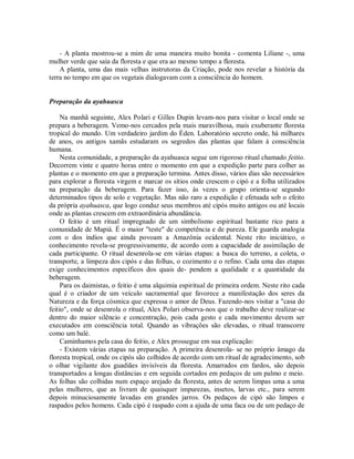 - A planta mostrou-se a mim de uma maneira muito bonita - comenta Liliane -, uma
mulher verde que saía da floresta e que era ao mesmo tempo a floresta.
A planta, uma das mais velhas instrutoras da Criação, pode nos revelar a história da
terra no tempo em que os vegetais dialogavam com a consciência do homem.
Preparação da ayahuasca
Na manhã seguinte, Alex Polari e Gilles Dupin levam-nos para visitar o local onde se
prepara a beberagem. Vemo-nos cercados pela mais maravilhosa, mais exuberante floresta
tropical do mundo. Um verdadeiro jardim do Éden. Laboratório secreto onde, há milhares
de anos, os antigos xamãs estudaram os segredos das plantas que falam à consciência
humana.
Nesta comunidade, a preparação da ayahuasca segue um rigoroso ritual chamado feitio.
Decorrem vinte e quatro horas entre o momento em que a expedição parte para colher as
plantas e o momento em que a preparação termina. Antes disso, vários dias são necessários
para explorar a floresta virgem e marcar os sítios onde crescem o cipó e a folha utilizados
na preparação da beberagem. Para fazer isso, às vezes o grupo orienta-se segundo
determinados tipos de solo e vegetação. Mas não raro a expedição é efetuada sob o efeito
da própria ayahuasca, que logo conduz seus membros até cipós muito antigos ou até locais
onde as plantas crescem em extraordinária abundância.
O feitio é um ritual impregnado de um simbolismo espiritual bastante rico para a
comunidade de Mapiá. É o maior "teste" de competência e de pureza. Ele guarda analogia
com o dos índios que ainda povoam a Amazônia ocidental. Neste rito iniciático, o
conhecimento revela-se progressivamente, de acordo com a capacidade de assimilação de
cada participante. O ritual desenrola-se em várias etapas: a busca do terreno, a coleta, o
transporte, a limpeza dos cipós e das folhas, o cozimento e o refino. Cada uma das etapas
exige conhecimentos específicos dos quais de- pendem a qualidade e a quantidade da
beberagem.
Para os daimistas, o feitio é uma alquimia espiritual de primeira ordem. Neste rito cada
qual é o criador de um veículo sacramental que favorece a manifestação dos seres da
Natureza e da força cósmica que expressa o amor de Deus. Fazendo-nos visitar a "casa do
feitio", onde se desenrola o ritual, Alex Polari observa-nos que o trabalho deve realizar-se
dentro do maior silêncio e concentração, pois cada gesto e cada movimento devem ser
executados em consciência total. Quando as vibrações são elevadas, o ritual transcorre
como um balé.
Caminhamos pela casa do feitio, e Alex prossegue em sua explicação:
- Existem várias etapas na preparação. A primeira desenrola- se no próprio âmago da
floresta tropical, onde os cipós são colhidos de acordo com um ritual de agradecimento, sob
o olhar vigilante dos guadiães invisíveis da floresta. Amarrados em fardos, são depois
transportados a longas distâncias e em seguida cortados em pedaços de um palmo e meio.
As folhas são colhidas num espaço arejado da floresta, antes de serem limpas uma a uma
pelas mulheres, que as livram de quaisquer impurezas, insetos, larvas etc., para serem
depois minuciosamente lavadas em grandes jarros. Os pedaços de cipó são limpos e
raspados pelos homens. Cada cipó é raspado com a ajuda de uma faca ou de um pedaço de
 