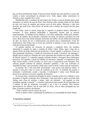pau, até ficar perfeitamente limpo. É preciso prestar atenção para não danificar a casca, que
contém a maior concentração do princípio ativo. Aliás, alguns índios amazônicos só
utilizam a casca, jogando fora o resto.
Manhãzinha cedo, os pedaços de cipó limpos são levados à casa de bateção (para serem
triturados), no interior da casa do feitio. Doze homens estão sentados diante de três fardos
de cipó com tocos de madeira que pesam cerca de dois quilos. Maceram o cipó num
processo que pode levar várias horas, de acordo com o número de cocções previsto para
aquele dia.
Esta etapa, como as outras, exige que se superem os próprios limites, sobretudo os
estreantes. A força psíquica despendida é importante, mesmo para as pessoas
experimentadas. As batidas devem obedecer a um ritmo cadenciado, fixado pelo puxador.
Os tocos de madeira são levantados e baixados em ritmo, de maneira a produzir um som
único. Resta fazer uma última inspeção meticulosa das folhas e do pó obtido pela trituração
do cipó. Ao nascer do sol, a matéria-prima está pronta para a transmutação. Como diz
poeticamente Alex Polari, são as cinzas que encherão as panelas e é por sua ebulição que
cada qual renascerá purificado.
As grandes panelas em terracota, de quarenta a cinqüenta litros, são enchidas
alternando-se camadas de cipós e camadas de folhas. Cipós, folhas, água e fogo são os
agentes físicos da fusão molecular que produzirá o veículo sagrado, a ayahuasca. Como em
toda preparação ritualística, o estado de consciência do grupo é essencial- ele impregna o
líquido que já contém as vibrações dos seres espirituais que residem nos cipós e nas folhas
da floresta tropical. É a alquimia sagrada realizada durante a braçagem dessa beberagem
psicoativa. Em seguida, o grupo de trabalho irá descansar, enquanto os responsáveis pelo
fogo trazem lenhas e ficam sozinhos no local com os responsáveis pela filtragem. Eles
utilizam grandes tridentes de madeira, chamados gambitos, e dão suas instruções ao
"guardião do fogo", que acrescenta a lenha uma a uma no forno e toma conta do cozimento.
As panelas vão e vêm num balé sincronizado - nem gestos nem palavras inúteis. A
atenção é total para evitar os riscos de confusão ou de erro. O conteúdo das panelas é
misturado e remisturado, cozido e recozido. A beberagem é várias vezes filtrada para
preservar ao máximo os recursos sagrados da Natureza.
Ao cair da noite, o homem encarregado de mexer o líquido avalia com o tridente o nível
da panela. O líquido acobreado ferve lentamente. Cada qual acha-se agora envolvido pela
fumaça num clima de mistério e magia. Após um momento - um segundo ou uma
eternidade segundo a miração 9
-, o homem responsável pelas panelas dá três pancadas com
o tridente no lado do recipiente, invocando o sol, a lua e as estrelas. Dois homens
aproximam-se em silêncio, um de cada lado do forno, com as mãos protegidas por um
pano, levantam a panela e proclamam:
- Todo o mistério está no interior do vaso!
Assim se efetua o feitio, a preparação da ayahuasca, na comunidade do Santo Daime.
A experiência xamânica
9
Alex Polari de Alverga, O livro das mirações, Editora Record/Nova Era, Rio de Janeiro, 1984.
 