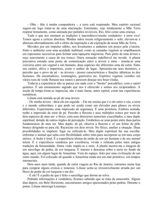- Olhe - falo à minha companheira -, a terra está respirando. Meu espírito racional
sugere-me logo tratar-se de uma alucinação. Entretanto, vejo nitidamente a Mãe Terra
respirar lentamente, como animada por pulmões invisíveis. Rio, feliz como uma criança.
Tudo o que nos ensinam as tradições é inacreditave1mente verdadeiro: a terra vive!
Temos agora a certeza absoluta. Minhas mãos tocam religiosamente o solo; elevam-se e
abaixam alternadamente sob o efeito da inspiração e da expiração de nossa Mãe da Terra.
Movidos por um impulso súbito, nos levantamos e andamos um pouco pela c1areira.
Sinto o ambiente com uma acuidade inabitual, como se camadas vegetais se empilhassem
em espessuras sucessivas para formar uma tapeçaria majestosa. Paro perto de uma árvore e
roço suavemente a casca de seu tronco. Outra sensação indefinível me invade. A planta
psicoativa estende uma ponte de comunicação entre a árvore e mim - instala-se uma
conversa entre um vegetal e um humano, duas espécies tão diferentes uma da outra. Sinto
seu caráter, altivo e imperioso, como o senhor do lugar. Apresenta-me seus domínios, e
percebo que o povo de pé - as árvores - possui características e funções idênticas às dos
humanos. Há encantadores, resmungões, guerreiros etc. Espíritos vegetais vestidos em
vários tons de verde flutuam nos ramos e parecem desejar-nos boas-vindas.
Todavia a experiência não se parece em nada com o "barato" psicodélico, com o satóri
químico. É um ensinamento sagrado que nos é oferecido e somos seu recipiendário. A
noção de tempo torna-se imprecisa, não é mais linear, antes espiral, como nas experiências
xamânicas.
Liliane está sentada ao pé de uma árvore.
- De minha árvore - diria ela em seguida. - Ela me ensina que é o elo entre o céu, a terra
e o mundo subterrâneo e que pode ser usada como um elevador para planos ou níveis
diferentes. Experimento uma impressão de segurança. É uma protetora. Embora sentada,
tenho a impressão de estar de pé. Percebo a floresta e seus múltiplos reinos por meio de
dois aspectos de meu ser: o físico, com seus detectores sensoriais exacerbados, e meu duplo
espiritual, dotado de outros órgãos de percepção. Estabelece-se uma ponte entre duas partes
fundamentais de meu ser. Meu duplo, de pé, observa a floresta e vê um felino de pêlo
branco dirigindo-se para ele. Raciocino em dois níveis. No físico, analiso a situação. Duas
possibilidades se impõem: fugir ou enfrentá-lo. Meu duplo espiritual faz sua escolha:
enfrentar o animal que salta com flexibilidade sobre mim para incorporar-se em meu corpo
etérico. A fusão é total. É a experiência última da união de um ser humano e de seu animal
totem. É a experiência xamânica por excelência, vivida e relatada pelas mais antigas
tradições da humanidade. Outra visão impõe-se a mim. A planta mostra-me a imagem de
um sarcófago de pedra, de cor turquesa. É imenso e descansa sobre a areia no fundo da
água, aqui, em algum lugar da Amazônia. Vem do espaço, feito por uma civilização de um
outro mundo. Foi colocado ali quando a Amazônia ainda era um mar primitivo, em tempos
imemoriais.
Dois anos mais tarde, quando de outra viagem ao Rio de Janeiro, entramos numa loja
para comprar alguns cristais e minerais. Liliane sente-se irresistivelmente atraída por um
bloco de pedra de cor turquesa e me diz:
- É ele! É a pedra de que é feito o sarcófago que dorme na selva.
Pedindo informações à vendedora, ficamos sabendo que se trata da amazonita. Alguns
dias depois, em Belo Horizonte, encontramos amigos apaixonados pelas pedras. Durante o
jantar, Liliane interroga Lourenço.
 