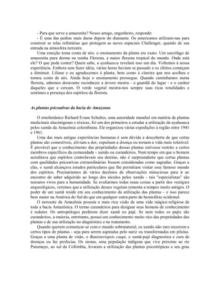 - Para que serve a amazonita? Nosso amigo, engenheiro, responde:
- É uma das pedras mais duras depois do diamante. Os americanos utilizam-nas para
construir as telas refratárias que protegem as naves espaciais Challenger, quando de sua
entrada na atmosfera terrestre.
Uma emoção toma conta de nós: o ensinamento da planta era exato. Um sarcófago de
amazonita pura dorme na rainha Floresta, a maior floresta tropical do mundo. Onde está
ele? O que pode conter? Quem sabe, a ayahuasca revelará isso um dia. Voltemos à nossa
experiência. Embora sem fazer idéia, várias horas haviam se passado e os efeitos começam
a diminuir. Liliane e eu agradecemos à planta, bem como à clareira que nos acolheu e
tomou conta de nós. Ainda hoje o ensinamento prossegue. Quando caminhamos numa
floresta, sabemos doravante reconhecer a árvore mestra - a guardiã do lugar - e o caráter
daqueles que a cercam. O verde vegetal mostra-nos sempre suas ricas tonalidades e
sentimos a presença dos espíritos da floresta.
As plantas psicoativas da bacia do Amazonas
O etnobotânico Richard Evans Schultes, uma autoridade mundial em matéria de plantas
medicinais alucinógenas e tóxicas, foi um dos primeiros a estudar a utilização da ayahuasca
pelos xamãs da Amazônia colombiana. Ele organizou várias expedições à região entre 1941
e 1961.
Uma das mais antigas experiências humanas é sem dúvida a descoberta de que certas
plantas são comestíveis, aliviam a dor, expulsam a doença ou tornam a vida mais tolerável.
É provável que o conhecimento das propriedades dessas plantas estivesse restrito a certos
membros específicos da comunidade - xamãs ou curandeiros. Num tempo em que o homem
acreditava que espíritos controlavam seu destino, não é surpreendente que certas plantas
com qualidades psicoativas extraordinárias fossem consideradas como sagradas. Graças a
elas, o xamã alcançava estados particulares que lhe permitiam visitar esse famoso mundo
dos espíritos. Precisaríamos de vários decênios de observações minuciosas para ir ao
encontro do saber adquirido ao longo dos séculos pelos xamãs - tais "especialistas" são
tesouros vivos para a humanidade. Se avaliarmos todas essas coisas a partir dos vestígios
arqueológicos, veremos que a utilização desses vegetais remonta a tempos muito antigos. O
poder de um xamã reside em seu conhecimento da utilização das plantas - e isso parece
bem maior na América do Sul do que em qualquer outra parte do hemisfério ocidental.
O noroeste da Amazônia possuía a mais rica visão de uma vida mágico-religiosa de
toda a bacia Amazônica. O termo curandeiros para designar seus homens de conhecimento
é redutor. Os antropólogos preferem dizer xamã ou pajé. Se nem todos os pajés são
curandeiros, a maioria, entretanto, possui um conhecimento muito rico das propriedades das
plantas e de sua utilização no diagnóstico e no tratamento.
Quando querem comunicar-se com o mundo sobrenatural, os xamãs não raro recorrem a
certos tipos de plantas - seja para serem aspiradas pelo nariz ou transformadas em pílulas.
Graças a uma planta de visão, o Banisteriopsis caapi, o xamã-pajé diagnostica e cura de
doenças ou faz profecias. Os sionas, uma população indígena que vive próximo ao rio
Putumayo, ao sul da Colômbia, levaram a utilização das plantas psicotrópicas a seu grau
 