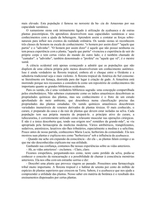 mais elevado. Esta população é famosa no noroeste da ba- cia do Amazonas por sua
capacidade xamânica.
O xamanismo siona está intimamente ligado à utilização da ayahuasca e de outras
plantas psicotrópicas. Os aprendizes desenvolvem suas capacidades xamânicas e seus
conhecimentos com a ajuda da beberagem. Aprendem assim a contatar as forças sobre-
naturais para influir nos eventos da realidade ordinária. Os xamãs sionas só reconhecem
três classes de homens na escala do conhecimento: "o homem por assim dizer" "aquele que
partiu" e o "adivinho". "O homem por assim dizer" é aquele que não possui nenhuma ou
tem pouca experiência com a planta; "aquele que partiu" vivenciou a experiência de sair do
próprio corpo e tem certas visões do mundo do outro lado; e é também chamado de
"cantador". a "adivinho", também denominado o "profeta" ou "aquele que vê", é o mestre
xamã.
A ciência ocidental está apenas começando a admitir que as populações que não
dispõem de uma ciência própria pelo menos desenvolveram um conhecimento autêntico.
Isso é ainda verdadeiro na floresta tropical, embora ali o choque entre o Ocidente e a
sabedoria tradicional seja o mais violento. A floresta tropical da América do Sul consome-
se literalmente em fumaça, destruída para dar lugar à criação de gado. A Amazônia está
morrendo porque nos recusamos a considerá-la como um repositório de conhecimentos tão
importante quanto as grandes bibliotecas ocidentais.
Para os xamãs, ela é uma verdadeira biblioteca sagrada- uma concepção compartilhada
pelos etnobotânicos. Não sabemos exatamente como os índios amazônicos descobriram as
propriedades químicas das plantas, mas seu conhecimento é o fruto de um estudo
aprofundado do meio ambiente, que desemboca numa classificação precisa das
propriedades das plantas estudadas. Os xamãs químicos amazônicos descobriram
variedades inumeráveis de venenos derivados de plantas tóxicas. O mais conhecido, o
curare, é preparado da casca e da raiz de plantas que devem estar isoladas na selva. Cada
população tem sua própria maneira de prepará-lo. a princípio ativo do curare, a
tubocurarina, é correntemente utilizado como relaxante muscular nas operações cirúrgicas.
E não é a única descoberta que, tendo sua origem nos" remédios da grande-mãe", se viu
apropriada pela farmacopéia da medicina moderna. Vários antibióticos, tranqüilizantes,
sedativos, anestésicos, laxativos são-lhes tributários, especialmente a modina e a salicilina.
Pouco antes de nossa partida, conhecemos Maria Lucia, herborista da comunidade. Ela nos
mostrou suas plantas e explicou-nos como "herborizava" sob a influência da ayahuasca.
- Quando me acho em expansão da consciência - diz ela -, as plantas falam comigo e as
que me são desconhecidas explicam-me sua utilidade.
Ganhando sua confiança, contamos-lhe nossas experiências sobre as vidas anteriores.
- Ah, as vidas anteriores! - exclamou. - Claro, claro.
Ficamos estupefatos, perguntando-nos como, neste canto perdido da selva, podia-se
conhecer o conceito da reencarnação e a possibilidade de chamar à consciência memórias
anteriores. Ela nos olha com um estranho sorriso e diz:
- Descobri uma planta que provoca viagens ao passado. Possuímos uma farmacologia
tribal muito importante. A floresta tropical é o habitat de setenta por cento do milhão de
espécies de plantas superiores que crescem na Terra. Sabem, é a ayahuasca que nos ajuda a
compreender a utilidade das plantas. Nosso saber em matéria de botânica é o resultado dos
ensinamentos dispensados por certas plantas.
 