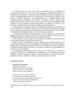 Esta afirmação, que nunca deixou de intrigar os etnobotânicos, parece confirmada pela
composição da ayahuasca. Com efeito, essa beberagem conhecida há milênios é a
combinação de duas plantas. A primeira contém um hormônio secretado naturalmente pelo
cérebro, a dimetiltriptamina, inativo se for ingerido por via oral porque é inibido por uma
enzima do aparelho digestivo, a monoaminaoxidase. Ora, a segunda planta contém
precisamente diversas substâncias que protegem o hormônio contra os assaltos dessa
enzima. Richard Evans Schultes já se colocava a questão de saber como populações ditas
primitivas, que não possuíam nenhum conhecimento em matéria de química ou de
fisiologia, conseguiram ativar um alcalóide inibido pela monoaminaoxidase.
Como podiam tais populações conhecer as propriedades moleculares dessas plantas e a
arte de combiná-las? A resposta, quem sabe, pode ser encontrada nas palavras de Maria
Lucia, quando ela sustenta que seus conhecimentos em matéria de botânica são o resultado
do ensinamento das próprias plantas e, mais precisamente, da ayahuasca.
A comunidade científica mencionou apenas 250 mil espécies que provavelmente
desaparecerão antes de podermos batizá-las. Como observou Maria Lucia, somente uma
ínfima parte das plantas enumeradas foi objeto de estudos científicos.
- Nós utilizamos - diz ela - centenas, se não milhares, de espécies de plantas superiores
em nossa prática médica. Muitas ainda não têm nome.
Passamos então a compreender de onde as populações da Amazônia tiravam o seu
conhecimento das plantas e de suas propriedades. A preocupação dos residentes de Mapiá é
grande, porque a destruição da floresta tropical ameaça não apenas um número incalculável
de espécies vegetais, mas ainda a cultura e os homens que conhecem suas propriedades e as
utilizam em sua vida cotidiana.
O antropólogo David Maybury-Lewis10
não hesita em afirmar que o incêndio da
biblioteca de Alexandria é insignificante em comparação com o aniquilamento da mais
prodigiosa biblioteca médica do mundo: a floresta amazônica. Ela está queimando,
enquanto nem sequer terminamos o recenseamento das obras que ela contém.
O triângulo polinésio
Pora pora i te hoe manu
Poa poa, moeu purotu
Aià fanauraa no tou mau tu puna.
Oro)) te atua rahi e te mau tahuà,
Teihea atura to oe puai omoemoe?
Ua haere mai te ratere e ua hohora a oe.
To oe moana e to oe tahatai, ua fte ino.
I roto i te mau moeu, ua vavahihia te mau marae.
Tae noa tu i te mau tupapau ua mahau nae.
Vavau mau tupuna! e Vavau iti e!
10
David Maybury-Lewis, Millenium, tribal wisdom and the modern world, ed. Viking, Penguin Books, Nova
York.
 