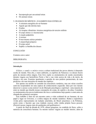  Incorporação por um animal totem
 Os animais totens
5. OS JOGOS DO MÍSTICO - O GAMBITO DAS ESTRELAS
 A estrutura energética do ser humano
 Aquele que não dormia mais
 O pifao
 As terapias vibratórias: técnicas energéticas do terceiro milênio
 O corpo etérico e o inconsciente
 A reação palpatória
 A textura
 O movimento etérico primário
 A arqueologia psíquica
 O corpo astral
 Sophie e a batalha dos deuses
CONCLUSÃO
Contatos com o autor
BIBLIOGRAFIA
Introdução
O físico, o xamã e o místico evoca a cultura tradicional dos povos abertos à dimensão
oculta do mundo. Para eles, o meio ambiente, os espíritos da Natureza e os deuses fazem
parte da mesma esfera mágica. Este livro expõe os ensinamentos de xamãs encontrados
durante viagens aos hemisférios Norte e Sul, e sua visão acerca da vida e da morte, da
doença e da cura. Examina igualmente a questão de seus poderes paranormais, de suas
profecias e de suas incursões no mundo dos espíritos.
Sou apenas um neófito no caminho da consciência xamânica, mas em várias ocasiões
senti-me recipiendário de uma espécie de conhecimento esquecido. Quis por isso mesmo
descrever o acesso a uma notável via de liberação psicológica e espiritual - uma maneira de
estar no mundo que desafia nossas concepções do corpo, do espírito e da alma. Considero
os ensinamentos dos povos tradicionais tão ricos e estimulantes hoje quanto o eram antes da
chegada dos primeiros europeus.
Este trabalho é fruto de um encontro entre a visão ocidental do ser humano, de seu
papel e lugar no Universo, e a esfera mágica do mundo xamânico. Relata a experiência
vivida pelos representantes da tradição ameríndia, do Brasil amazônico e da Polinésia,
assim como o fascínio que essa tradição exerceu sobre minha própria busca pessoal.
(Percorri nessas viagens mais de quinhentos mil quilômetros.)
A partir do final da década de 1970, efetuei pesquisas, na condição de físico, sobre a
natureza da consciência humana. Eu mesmo realizei viagens ao mundo interior, além de
 