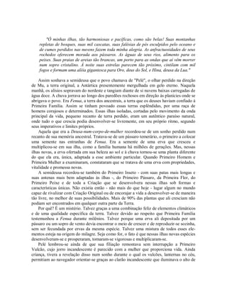 "Ó minhas ilhas, tão harmoniosas e pacíficas, como são belas! Suas montanhas
repletas de bosques, suas mil cascatas, suas falésias de pés esculpidos pelo oceano e
de cumes perdidos nas nuvens fazem toda minha alegria. As anfractuosidades de seus
rochedos oferecem morada aos pássaros. As águas de seus rios, alimento para os
peixes. Suas praias de areias tão brancas, um porto para as ondas que aí vêm morrer
num sopro cristalino. À noite suas estrelas parecem tão próximo, cintilam com mil
fogos e formam uma aléia gigantesca para Oro, deus do Sol, e Hina, deusa da Lua."
Assim sonhava a semideusa que o povo chamava de "Pelé", o olhar perdido na direção
de Mu, a terra original, a Antártica presentemente mergulhada em gelo eterno. Naquela
manhã, os alísios sopravam do nordeste e tangiam diante de si nuvens baixas carregadas de
água doce. A chuva jorrava ao longo dos paredões rochosos em direção às planícies onde se
abrigava o povo. Era Fenua, a terra dos ancestrais, a terra que os deuses haviam confiado à
Primeira Família. Assim se tinham povoado essas terras esplêndidas, por uma raça de
homens corajosos e determinados. Essas ilhas isoladas, cortadas pelo movimento da onda
principal da vida, pequeno recanto de terra perdido, eram um autêntico paraíso natural,
onde tudo o que crescia podia desenvolver-se livremente, em seu próprio ritmo, segundo
seus imperativos e limites próprios.
Aquela que era a Deusa-num-corpo-de-mulher recordou-se de um sonho perdido num
recanto de sua memória ancestral. Tratava-se de um pássaro temerário, o primeiro a colocar
uma semente nas entranhas de Fenua. Era a semente de uma erva que cresceu e
multiplicou-se em sua ilha, como a família humana há milhões de gerações. Mas, nessas
ilhas novas, a erva ofertada em sua beleza ao sol e à chuva tornou-se uma planta diferente
do que ela era, única, adaptada a esse ambiente particular. Quando Primeiro Homem e
Primeira Mulher a examinaram, constataram que se tratava de uma erva com propriedades,
vitalidade e promessa novas.
A semideusa recordou-se também do Primeiro Inseto - com suas patas mais longas e
suas antenas mais bem adaptadas às ilhas -, do Primeiro Pássaro, da Primeira Flor, do
Primeiro Peixe e de toda a Criação que se desenvolvera nessas ilhas sob formas e
características únicas. Não existia então - não mais do que hoje - lugar algum no mundo
capaz de rivalizar com Criação Original ou de encorajar a vida a desenvolver-se de maneira
tão livre, no melhor de suas possibilidades. Mais de 90% das plantas que ali cresciam não
podiam ser encontrados em qualquer outra parte da Terra.
Por quê? É um mistério. Talvez graças a uma combinação feliz de elementos climáticos
e de uma qualidade específica da terra. Talvez devido ao respeito que Primeira Família
testemunhou a Fenua durante milênios. Talvez porque uma erva ali depositada por um
pássaro ou um sopro de vento devia encontrar o meio de crescer e de reproduzir-se sozinha,
sem ser fecundada por ervas da mesma espécie. Talvez uma mistura de todos esses ele-
mentos esteja na origem do milagre. Seja como for, o fato é que nessas ilhas novas espécies
desenvolveram-se e prosperaram, tornaram-se vigorosas e multiplicaram-se.
Pelé lembrou-se ainda de que sua filiação remontava sem interrupção a Primeiro
Vulcão, cujo jorro incandescente é parecido com a mulher que proporciona vida. Ainda
criança, tivera a revelação disso num sonho durante o qual os vulcões, lanternas no céu,
permitiam ao navegador orientar-se graças ao clarão incandescente que iluminava o alto de
 