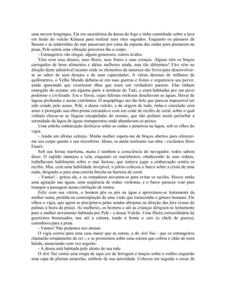 uma nuvem longínqua. Ela era sacerdotisa da deusa do fogo e tinha caminhado sobre a lava
em fusão do vulcão Kilauea para realizar seus ritos sagrados. Enquanto os pássaros de
Bassan e as andorinhas do mar passavam por cima da espuma das ondas para pousarem na
praia, Pelé sentiu uma vibração percorrer-lhe o corpo.
- Estrangeiros vão chegar, alguns generosos, outros ávidos.
Vêm com seus deuses, suas flores, seus frutos e suas crenças. Alguns têm os braços
carregados de bons alimentos e idéias melhores ainda, mas tão diferentes! Eles vêm na
direção deste admirável recanto onde os elementos da natureza são livres para desenvolver-
se ao sabor de seus desejos e de suas capacidades. A várias dezenas de milhares de
quilômetros, o Velho Mundo debatia-se em suas guerras e fomes e organizava seu porvir,
ainda ignorando que existissem ilhas que eram um verdadeiro paraíso. Elas tinham
emergido do oceano, em alguma parte a nordeste do Taiti, e eram habitadas por um povo
poderoso e civilizado. Era o Havaí, cujas falésias rochosas desafiavam as águas, Havaí de
lagoas profundas e areias cintilantes. O arquipélago era tão belo que parecia impossível ter
sido criado pelo acaso. Pelé, a deusa vulcão, a da origem de tudo, tinha-o cinzelado com
amor e protegido sua obra-prima cercando-o com um colar de recifes de coral, sobre o qual
vinham chocar-se as línguas encapeladas do oceano, que não podiam assim perturbar a
serenidade da lagoa de águas transparentes onde abundavam os peixes.
Uma esbelta embarcação deslizava sobre as ondas e penetrou na lagoa, sob os olhos do
vigia.
- Ainda um último esforço. Minha mulher espera-me de braços abertos para oferecer-
me seu corpo quente e seu reconforto. Mana, tu ainda realizaste tua obra - exclamou Horo
Fana'e.
Sob sua forma marítima, mana é também a consciência do navegador, todos sabem
disso. O capitão manejou a vela, enquanto os marinheiros, obedecendo às suas ordens,
trabalhavam habilmente sobre o mar furioso, que tentava jogar a embarcação contra os
recifes. Mas, com uma habilidade invejável, o piloto colocou o barco sobre a crista de uma
onda, dirigindo-o para uma estreita brecha na barreira de coral.
- Vamos! - gritou ele, e os remadores ativaram-se para evitar os recifes. Houve então
uma agitação nas águas, uma seqüência de ondas violentas, e o barco pareceu voar para
transpor a passagem numa cintilação de remos.
Feliz com sua vitória, o homem pôs os pés na água e aproximou-se lentamente da
mulher santa, perdida na contemplação de uma visão que transcendia o gênero humano. Ele
olhou o vigia, que agora se precipitava pelas sendas abruptas na direção das fare (casas de
palmas à beira da praia). As mulheres, os homens e até as crianças dirigiam-se lentamente
para a mulher novamente habitada por Pelé - a deusa Vulcão. Uma fileira extraordinária de
guerreiros bronzeados, nus até a cintura, tendo à frente o aito (o chefe de guerra),
caminhava para a praia.
- Vamos! Não podemos nos atrasar.
O vigia correu para uma casa maior que as outras, a do Arii Nui - que os estrangeiros
chamarão erradamente de rei -, e se prosternou sobre uma esteira que cobria o chão de terra
batida, anunciando com voz urgente:
- A deusa está habitada pelo alento de sua mãe.
O Arii Nui vestiu uma roupa de tapa cor de ferrugem e lançou sobre o ombro esquerdo
uma capa de plumas amarelas, símbolo de sua autoridade. Colocou em seguida o cocar de
 