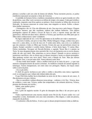 plumas e conchas e pôs um colar de dentes de tubarão. Nesse momento preciso, os pahus
(tambores) marcaram novamente o ritmo do Universo.
A multidão de homens fortes e mulheres encantadoras achava-se agora reunida em volta
da profetisa, cujo olhar vazio escrutava as dobras do tempo e do espaço. Cada qual retinha a
respiração, enquanto uma brisa agitava as palmas e fazia tremular as folhas das árvores de
fruta-pão. As moscas atacavam as costas nuas, mas ninguém se mexia. Enfim, a deusa-
feita-mulher murmurou:
- Estrangeiros vão vir. Eles são diferentes de nós. Sua raça tem a pele branca. Chegam
em barcos imensos, que não soçobram, embora não tenham balancins. Têm objetos
pontiagudos capazes de abater a árvore de ferro (o at'to, o mesmo nome que dão aos
guerreiros). Adoram um deus único, idêntico a Ta'aroa, que sacrificou seu filho para que os
filhos deles conhecessem o amor verdadeiro.
Na lagoa salpicada de sol, o Arii Nui aproximou-se da mulher em visão e murmurou:
- Esta terra é minha, este povo é meu filho. Minha linhagem é longa, conheci meu pai e
meu avô e, antes deles, os avós de meu avô. E ainda antes deles, seus avós e as mulheres
que eles amaram e todos os filhos que tiveram. Foram eles que me permitiram crescer na
alegria. Sempre caminhei à sombra destas falésias, à beira desta lagoa. Vi outras ilhas.
Outras montanhas. Naveguei até Havaiki-Ra'aitea, a sagrada. Nossa ilha é o paraíso na
Terra. Se meu desaparecimento deve permitir-lhe viver em harmonia com os novos deuses,
então ele não será inútil. Mas amaremos os novos deuses? Quando os povos assistem a
numerosos sacrifícios, eles se dizem que os deuses escutam e assim se sentem protegidos.
Mas podemos aceitar esse novo deus? Nasci com a bênção de Tane. Meu pai morreu
defendendo Tane, e seu pai antes dele. Nunca adorarei outro deus.
- Ó meu irmão bem-amado - disse a mulher-irmã de pé no meio do povo -, o que vejo
anuncia o desaparecimento de nossos costumes. As mulheres comerão do animal sagrado (a
tartaruga), Ta'aroa desaparecerá, um outro deus nos protegerá. Depois, ela traçou sinais
sobre a areia da praia.
- Eis os pés deles.
O chefe de guerra inclinou-se por sobre o ombro e descobriu uma marca vagamente
oval: os estrangeiros que vinham não tinham dedos dos pés.
O que Pelé-feita-mulher havia desenhado na areia era de fato a marca de um casco. A
ilha desmaiava em paz e beleza.
- Que os sacerdotes venham abençoar nossa piroga – ordenou o Arii Nui.- Ta'aroa, deus
do sombrio e vasto mar, Ta'aroa, senhor das tempestades e da calmaria deliciosa, Ta'aroa,
protetor dos homens nos recifes...
Súbito, uma mulher gritou:
- Aoué! Aoué!
Era o grito de angústia secular. O grito de desespero das ilhas e de um povo que ia
morrer.
Todos experimentavam uma mesma emoção neste fim de dia. O povo unido viu o sol
mergulhar a oeste, iluminando com seus raios dourados a ilha mágica, e cada um pensou,
esquecido da profecia:
- É realmente a ilha da beleza. A terra a que os deuses proporcionaram todas as dádivas.
 
