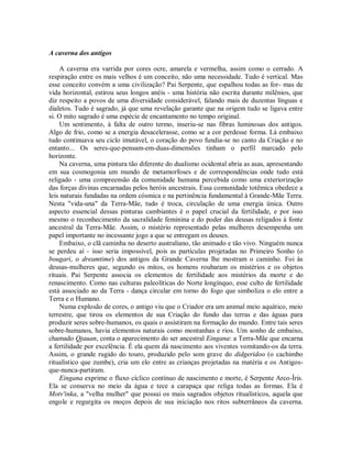 A caverna dos antigos
A caverna era varrida por cores ocre, amarela e vermelha, assim como o cerrado. A
respiração entre os mais velhos é um conceito, não uma necessidade. Tudo é vertical. Mas
esse conceito convém a uma civilização? Pai Serpente, que espalhou todas as for- mas de
vida horizontal, estirou seus longos anéis - uma história não escrita durante milênios, que
diz respeito a povos de uma diversidade considerável, falando mais de duzentas línguas e
dialetos. Tudo é sagrado, já que uma revelação garante que na origem tudo se ligava entre
si. O mito sagrado é uma espécie de encantamento no tempo original.
Um sentimento, à falta de outro termo, inseriu-se nas fibras luminosas dos antigos.
Algo de frio, como se a energia desacelerasse, como se a cor perdesse forma. Lá embaixo
tudo continuava seu ciclo imutável, o coração do povo fundia-se no canto da Criação e no
entanto... Os seres-que-pensam-em-duas-dimensões tinham o perfil marcado pelo
horizonte.
Na caverna, uma pintura tão diferente do dualismo ocidental abria as asas, apresentando
em sua cosmogonia um mundo de metamorfoses e de correspondências onde tudo está
religado - uma compreensão da comunidade humana percebida como uma exteriorização
das forças divinas encarnadas pelos heróis ancestrais. Essa comunidade totêmica obedece a
leis naturais fundadas na ordem cósmica e na pertinência fundamental à Grande-Mãe Terra.
Nesta "vida-una" da Terra-Mãe, tudo é troca, circulação de uma energia única. Outro
aspecto essencial dessas pinturas cambiantes é o papel crucial da fertilidade, e por isso
mesmo o reconhecimento da sacralidade feminina e do poder das deusas religados à fonte
ancestral da Terra-Mãe. Assim, o mistério representado pelas mulheres desempenha um
papel importante no incessante jogo a que se entregam os deuses.
Embaixo, o clã caminha no deserto australiano, tão animado e tão vivo. Ninguém nunca
se perdeu aí - isso seria impossível, pois as partículas projetadas no Primeiro Sonho (o
bougari, o dreamtime) dos antigos da Grande Caverna lhe mostram o caminho. Foi às
deusas-mulheres que, segundo os mitos, os homens roubaram os mistérios e os objetos
rituais. Pai Serpente associa os elementos de fertilidade aos mistérios da morte e do
renascimento. Como nas culturas paleolíticas do Norte longínquo, esse culto de fertilidade
está associado ao da Terra - dança circular em torno do fogo que simboliza o elo entre a
Terra e o Humano.
Numa explosão de cores, o antigo viu que o Criador era um animal meio aquático, meio
terrestre, que tirou os elementos de sua Criação do fundo das terras e das águas para
produzir seres sobre-humanos, os quais o assistiram na formação do mundo. Entre tais seres
sobre-humanos, havia elementos naturais como montanhas e rios. Um sonho de embaixo,
chamado Qjauan, conta o aparecimento do ser ancestral Eingana: a Terra-Mãe que encarna
a fertilidade por excelência. É ela quem dá nascimento aos viventes vomitando-os da terra.
Assim, o grande rugido do touro, produzido pelo som grave do didgeridoo (o cachimbo
ritualístico que zumbe), cria um elo entre as crianças projetadas na matéria e os Antigos-
que-nunca-partiram.
Eingana exprime o fluxo cíclico contínuo de nascimento e morte, é Serpente Arco-Íris.
Ela se conserva no meio da água e tece a carapaça que religa todas as formas. Ela é
Motv'inka, a "velha mulher" que possui os mais sagrados objetos ritualísticos, aquela que
engole e regurgita os moços depois de sua iniciação nos ritos subterrâneos da caverna.
 