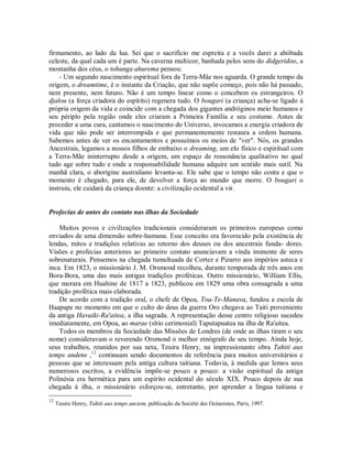 firmamento, ao lado da lua. Sei que o sacrifício me espreita e a vocês darei a abóbada
celeste, da qual cada um é parte. Na caverna multicor, banhada pelos sons do didgeridoo, a
montanha dos céus, o tohunga ahurema pensou:
- Um segundo nascimento espiritual fora da Terra-Mãe nos aguarda. O grande tempo da
origem, o dreamtime, é o instante da Criação, que não supõe começo, pois não há passado,
nem presente, nem futuro. Não é um tempo linear como o concebem os estrangeiros. O
djalou (a força criadora do espírito) regenera tudo. O bougari (a criança) acha-se ligado à
própria origem da vida e coincide com a chegada dos gigantes andróginos meio humanos e
seu périplo pela região onde eles criaram a Primeira Família e seu costume. Antes de
proceder a uma cura, cantamos o nascimento do Universo, invocamos a energia criadora de
vida que não pode ser interrompida e que permanentemente restaura a ordem humana.
Sabemos antes de ver os encantamentos e possuímos os meios de "ver". Nós, os grandes
Ancestrais, legamos a nossos filhos de embaixo o dreaming, um elo físico e espiritual com
a Terra-Mãe ininterrupto desde a origem, um espaço de ressonância qualitativo no qual
tudo age sobre tudo e onde a responsabilidade humana adquire um sentido mais sutil. Na
manhã clara, o aborígine australiano levanta-se. Ele sabe que o tempo não conta e que o
momento é chegado, para ele, de devolver a força ao mundo que morre. O bougari o
instruiu, ele cuidará da criança doente: a civilização ocidental a vir.
Profecias de antes do contato nas ilhas da Sociedade
Muitos povos e civilizações tradicionais consideraram os primeiros europeus como
enviados de uma dimensão sobre-humana. Esse conceito era favorecido pela existência de
lendas, mitos e tradições relativas ao retorno dos deuses ou dos ancestrais funda- dores.
Visões e profecias anteriores ao primeiro contato anunciavam a vinda iminente de seres
sobrenaturais. Pensemos na chegada tumultuada de Cortez e Pizarro aos impérios asteca e
inca. Em 1823, o missionário J. M. Orsmond recolheu, durante temporada de três anos em
Bora-Bora, uma das mais antigas tradições proféticas. Outro missionário, William Ellis,
que morara em Huahine de 1817 a 1823, publicou em 1829 uma obra consagrada a uma
tradição profética mais elaborada.
De acordo com a tradição oral, o chefe de Opoa, Toa-Te-Manava, fundou a escola de
Haapape no momento em que o culto do deus da guerra Oro chegava ao Taiti proveniente
da antiga Havaiki-Ra'aitea, a ilha sagrada. A representação desse centro religioso sucedeu
imediatamente, em Opoa, ao marae (sítio cerimonial) Taputapuatea na ilha de Ra'aitea.
Todos os membros da Sociedade das Missões de Londres (de onde as ilhas tiram o seu
nome) consideravam o reverendo Orsmond o melhor etnógrafo de seu tempo. Ainda hoje,
seus trabalhos, reunidos por sua neta, Teuira Henry, na impressionante obra Tahiti aux
temps andens ,12
continuam sendo documentos de referência para muitos universitários e
pessoas que se interessam pela antiga cultura taitiana. Todavia, à medida que lemos seus
numerosos escritos, a evidência impõe-se pouco a pouco: a visão espiritual da antiga
Polinésia era hermética para um espírito ocidental do século XIX. Pouco depois de sua
chegada à ilha, o missionário esforçou-se, entretanto, por aprender a língua taitiana e
12
Teuira Henry, Tahiti aux temps anciem, publicação da Société des Océanistes, Paris, 1997.
 