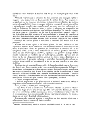 recolher as velhas narrativas da tradição oral, no que foi encorajado por vários chefes
locais.
Orsmond observara que os habitantes das ilhas utilizavam uma linguagem repleta de
imagens - uma característica do funcionamento do cérebro direito. Para os primeiros
navegadores, que não tinham do idioma senão conhecimentos superficiais, o que os tahua
(os sacerdotes polinésios) diziam permanecia misterioso e, em geral, incompreensível. Isso
é particularmente verdadeiro para os pehe tama'i (os cantos guerreiros tradicionais), nos
quais os fenômenos da Natureza, como o trovão, o relâmpago as tempestades, são
metáforas - arquétipos - que designam uma batalha ou destruições. Um guerreiro corajoso,
que não se rende, era comparado a um fau (uma árvore que resiste a todos os ventos). A
ilha de Huahine, que tinha rechaçado de maneira obstinada as invasões dos guerreiros de
Bora-Bora, fora cognominada purau, o nome de uma árvore que cresce sobre uma colina e
que resiste a todas as tempestades. Antes de ir para o combate, os guerreiros eram incitados
a mostrar-se tão ferozes quanto o puahz'ohio, o turbilhão, que destrói tudo à sua
passagem.13
Reduzir uma árvore sagrada a um tronco podado, ou tumu, revestia-se de uma
significação profunda. Podar uma árvore, tirar-lhe os ramos mortos ou inúteis e só deixar o
tronco de pé ilustrava a morte dos guerreiros, dos conselheiros e da família de um Arii Nui
(um grande chefe). Assim, o relato tradicional de um turbilhão que havia arrancado os
ramos ele uma árvore sagrada, em Opoa, significava que guerreiros inimigos tinham
matado e expulsado os partidários de um chefe sagrado, deixando-o parecido com um
tronco nu. Tal era a linguagem simbólica utilizada nos tempos antigos. Encontram-se as
mesmas estruturas de expressão oral entre os ameríndios. Sua significação profunda não
podia ser compreendida por um ocidental, a não ser que este procedesse a uma leitura
simbólica.
Em Opoa, durante uma das últimas reuniões do hau-pahu-nui (a invocação da presença
dos deuses) antes da chegada dos navios europeus, produziu-se um estranho fenômeno. A
cerimônia do pa'iatua (a renovação dos ornamentos do deus) mal terminara, quando uma
borrasca arrancou toda a copa de uma árvore tamanu, não lhe deixando senão o tronco
despojado. Algo extraordinário, pois a madeira do tamanu era muito dura. O povo foi
tomado pelo terror. Os representantes de cada família trocaram olhares em silêncio. Foi
então que um sacerdote de Opoa, chamado Vaità (água agitada), exclamou:
- Amigos, o que pensam disso?
- Nós nos perguntamos o que pode significar a destruição desta árvore. Desde os
tempos mais remotos nada de semelhante aconteceu às nossas árvores.
Vaità, o hio hio (o profeta), teve uma inspiração.
- Vejo diante de mim o sentido deste acontecimento estranho. Os gloriosos filhos do
Tronco vão chegar e verão estas árvores aqui. Eles serão diferentes de nós e, no entanto,
são nossos semelhantes, também eles saídos do tronco. Tomarão nossas terras. Será o fim
de nossos costumes, e os pássaros sagrados do mar e da terra se lamentarão por causa do
drama que esta árvore decapitada está anunciando.
Essa declaração inesperada assustou os sacerdotes, que logo quiseram saber onde se
achavam esses homens estranhos. E Vaità respondeu:
13
Orsmond, Tahitian dictionary, boletim da Sociedades dos Estudos Oceânicos, n° 226, março de 1984.
 