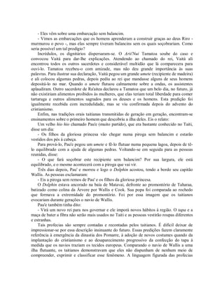- Eles vêm sobre uma embarcação sem balancim.
- Vimos as embarcações que os homens aprenderam a construir graças ao deus Riro -
murmurou o povo -, mas elas sempre tiveram balancins sem os quais soçobrariam. Como
seria possível um tal prodígio?
Incrédulos, os dignitários dispersaram-se. O Arii'Nui Tamatoa soube do caso e
convocou Vaità para dar-lhe explicações. Atendendo ao chamado do rei, Vaità ali
encontrou todos os outros sacerdotes e considerável multidão que lá comparecera para
ouvi-lo. Tamatoa recebeu-o com amizade, mas não deu grande importância às suas
palavras. Para ilustrar sua declaração, Vaità pegou um grande umete (recipiente de madeira)
e ali colocou algumas pedras, depois pediu ao rei que mandasse alguns de seus homens
depositá-lo no mar. Quando o umete flutuou calmamente sobre a ondas, os assistentes
aplaudiram. Outro sacerdote de Ra'aitea declarou a Tamatoa que um belo dia, no futuro, já
não existiriam alimentos proibidos às mulheres, que elas teriam total liberdade para comer
tartaruga e outros alimentos sagrados para os deuses e os homens. Esta predição foi
igualmente recebida com incredulidade, mas se viu confirmada depois do advento do
cristianismo.
Enfim, nas tradições orais taitianas transmitidas de geração em geração, encontram-se
ensinamentos sobre o primeiro homem que descobriu a ilha deles. Eis o relato:
Um velho hio hio chamado Pau'e (muito partido), que era bastante conhecido no Taiti,
disse um dia:
- Os filhos da gloriosa princesa vão chegar numa piroga sem balancim e estarão
vestidos dos pés à cabeça.
Para prová-lo, Pau'e pegou um umete e fê-lo flutuar numa pequena lagoa, depois de tê-
lo equilibrado com a ajuda de algumas pedras. Voltando-se em seguida para as pessoas
reunidas, disse:
- O que fará soçobrar este recipiente sem balancim? Por sua largura, ele está
equilibrado, e o mesmo acontecerá com a piroga que vai vir.
Três dias depois, Pau' e morreu e logo o Dolphin acostou, tendo a bordo seu capitão
Wallis. As pessoas exclamaram:
- Eis a piroga sem remos de Pau' e os filhos da gloriosa princesa.
O Dolphin estava ancorado na baía de Matavai, defronte ao promontório de Taharaa,
batizado como colina da Árvore por Wallis e Cook. Sua popa foi comparada ao rochedo
que formava a extremidade do promontório. Foi por essa imagem que os taitianos
evocariam durante gerações o navio de Wallis.
Pau'e também tinha dito:
- Virá um novo rei para nos governar e ele imporá novos hábitos à região. O tapa e a
maça de bater a fibra não serão mais usados no Taiti e as pessoas vestirão roupas diferentes
e estranhas.
Tais profecias são sempre contadas e recontadas pelos taitianos. É difícil deixar de
impressionar-se por essa descrição insinuante do futuro. Essas predições fazem claramente
referência à emergência da dinastia dos Pomarre, à adoção de novos costumes quando da
implantação do cristianismo e ao desaparecimento progressivo da confecção do tapa à
medida que os navios traziam os tecidos europeus. Comparando o navio de Wallis a uma
ilha flutuante, os taitianos demonstravam que eles não dispunham de nenhum meio de
compreender, exprimir e classificar esse fenômeno. A linguagem figurada das profecias
 