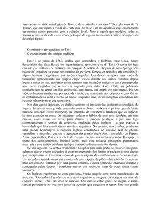 inscreve-se na visão mitológica de Tane, o deus artesão, com seus "filhos gloriosos de Te
Tumu", que antecipam a vinda dos "artesãos divinos" - os missionários cujo ensinamento
apresentará certos paralelos com a religião local. Tane é aquele que modelou todas as
formas sensíveis da vida - uma concepção que de alguma forma evoca Geb, o deus porteiro
do antigo Egito.
Os primeiros navegadores no Taiti
O esquecimento das antigas tradições
Em 19 de junho de 1767, Wallis, que comandava o Dolphin, onde Cook, futuro
descobridor das ilhas Havaí, era lugar-tenente, aproximava-se do Taiti. O navio foi logo
cercado por milhares de taitianos em pirogas. A notícia da chegada de uma "piroga sem
balancim" espalhou-se como um rastilho de pólvora. Depois de reunidos em conselho,(4)
alguns homens dirigiram-se aos recém chegados. Um deles carregava uma muda de
bananeira, representando sua própria efígie. Falou durante uns quinze minutos, depois
jogou a muda ao mar, querendo assim mostrar suas intenções amicais e dar a compreender
aos recém chegados que o mar era sagrado para todos. Com efeito, os polinésios
consideravam-no como um sítio cerimonial, um marae, um templo em movimento. Por seu
lado, os brancos mostraram, por meio de sinais, que a amizade era recíproca e convidaram
os embaixadores a subir a bordo do navio. Enquanto isso, vários indígenas escondidos nos
bosques observavam o que se passava.
Nos dias que se seguiram, os chefes reuniram-se em conselho, juntaram a população do
lugar e formaram uma grande procissão com archotes, tambores e pu (um grande búzio
marinho utilizado como trompete), na intenção de retirarem a bandeira que os ingleses
haviam plantado na praia. Os indígenas tinham o hábito de usar uma bandeira em suas
canoas, assim como em terra, para afirmar o próprio prestígio, e por isso logo
compreenderam o sentido da cerimônia realizada pelos ingleses - o que explica a
hostilidade que lhes manifestaram nos dias seguintes. No entanto, sem o saber, prestaram
uma grande homenagem à bandeira inglesa enrolando-a ao cinturão real de plumas
vermelhas e amarelas, que era o apanágio do grande chefe Amo (piscadela) de Papara.
Amo, cuja mulher, Purea, era chefe de Papara, exercia sua influência sobre Hatapape, o
teatro dos acontecimentos. Durante vários anos essa relíquia estrangeira permaneceu
amarrada a esse antigo emblema real que descendia diretamente dos deuses.
No dia seguinte, os ventos trouxeram o Dolphin para mais perto da praia; os indígenas
acharam que os recém chegados já estavam passando dos limites e pediram a seus deuses
que os expulsassem. Trezentas canoas de guerra e quase dois mil homens cercaram o navio.
Um sacerdote sentado numa das canoas sob uma espécie de pálio subiu a bordo. Levava na
mão um amuleto formado por uma pluma amarela e outra vermelha, chamada uratatae e
consagrado pelos deuses - consideravam-no um poderoso meio de obter ajuda contra
invasores.
Os ingleses receberam-no com gentileza, vendo naquilo uma nova manifestação de
amizade. O sacerdote logo deixou o navio e reganhou a margem, onde jogou um ramo de
coqueiro sobre o chão em sinal de sucesso. Ouviram-se então gritos de alegria, e várias
canoas puseram-se ao mar para juntar-se àquelas que cercavam o navio. Para sua grande
 