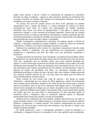 ajudar outras pessoas a fazê-lo. Conheci as experiências de expansão de consciência
descritas em todas as tradições - viagens às vidas anteriores, projeção da consciência fora
do corpo e incursão nos mundos sutis. Busquei nos ensinamentos tibetanos e nos da ioga
similitudes com nossos conceitos ocidentais.
No começo dos anos 80, quando morava em Nova York, participei de reuniões
interculturais entre o mundo dos brancos e a cultura aborígine da América do Norte,
permitindo-me assim entrar em contato com representantes da tradição xamânica
ameríndia. Seus rituais, suas preces de agradecimento à Terra Mãe e a maneira como
encaravam a doença e a cura causaram me profunda impressão. Pareceu-me tais culturas
terem desenvolvido, ao longo de sua história, ensinamentos e práticas espirituais que lhes
permitiam transcender as camadas da realidade convencional e experimentar uma dimensão
que prescindia das noções de tempo, espaço e causalidade.
Minhas investigações conduziram-me a domínios tão díspares quanto a história da
medicina, a mitologia comparada de Joseph Campbell, o estudo dos relatos dos primeiros
exploradores, o folclore e as narrativas aborígines anteriores ao contato.
Interessei-me igualmente pelos estados de consciência transpessoais descritos pelas
tradições orientais e xamânicas. Vias que desembocam em ensinamentos, conceitos,
perspectivas e experiências que hoje nos falam com uma pertinência inquietante e
irresistível.
Gostaria entretanto de mencionar, nesta introdução, a existência de uma tradição céltica.
Raymond Graf, um representante da antiga cultura maori do Pacífico Sul, disse-me um dia:
"Sob mil e quinhentos anos de substrato cristão, suas raízes culturais profundas são
célticas!" Curiosa observação da parte de um taitiano tão estranho à nossa cultura. Os celtas
elaboraram uma concepção de vida a que chamaram wyrd, uma maneira de ser e de vir a ser
que transcende nossas noções convencionais de livre-arbítrio e de determinismo. Todos os
aspectos do mundo são percebidos num fluxo, um movimento constante entre as
polaridades psicológica e mística do fogo e do gelo: uma visão criadora e orgânica paralela
aos conceitos orientais clássicos de yin e de yang. Hoje essa noção goza do reforço de
vários desdobramentos em física teórica.
Desse conceito de wyrd resulta uma visão do universo - dos deuses ao mundo
subterrâneo - representado por um sistema de fibras gigantescas, espécie de monumental
teia de aranha em três dimensões. Quando se faz vibrar um dos fios da teia, todo o conjunto
entra em ressonância, uma vez que seus componente estão ligados entre si. Tal imagem vai
além de nossa concepção da ecologia, que, no entanto, já ampliou nosso conceito de causa e
efeito a cadeias de influência mais longas e mais laterais. Mas a teia do xamã céltico propõe
um modelo que leva em conta tanto os acontecimentos da vida individual quanto os
fenômenos físicos e biológicos, tanto as ocorrências materiais quanto as imateriais,
questionando dessa forma nosso próprio conceito de causalidade.
Inúmeras provas confirmam que uma tradição xamânica desenvolveu-se em todos os
pontos do globo terrestre. Essa tradição implica a coexistência entre um mundo de espíritos
dinâmico e onipresente e o mundo material. Tais espíritos, manifestações das forças da
Natureza, são invisíveis para a maioria dos seres humanos, mas não para os xamãs, seres
dotados de paranormalidade.
Os xamãs praticavam a cura e a adivinhação, presidiam a rituais de adoração e a
celebrações, e chegavam inclusive a aconselhar os reis. Suas aptidões eram reconhecidas,
 