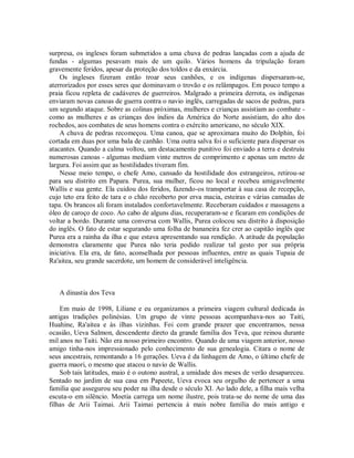 surpresa, os ingleses foram submetidos a uma chuva de pedras lançadas com a ajuda de
fundas - algumas pesavam mais de um quilo. Vários homens da tripulação foram
gravemente feridos, apesar da proteção dos toldos e da enxárcia.
Os ingleses fizeram então troar seus canhões, e os indígenas dispersaram-se,
aterrorizados por esses seres que dominavam o trovão e os relâmpagos. Em pouco tempo a
praia ficou repleta de cadáveres de guerreiros. Malgrado a primeira derrota, os indígenas
enviaram novas canoas de guerra contra o navio inglês, carregadas de sacos de pedras, para
um segundo ataque. Sobre as colinas próximas, mulheres e crianças assistiam ao combate -
como as mulheres e as crianças dos índios da América do Norte assistiam, do alto dos
rochedos, aos combates de seus homens contra o exército americano, no século XIX.
A chuva de pedras recomeçou. Uma canoa, que se aproximara muito do Dolphin, foi
cortada em duas por uma bala de canhão. Uma outra salva foi o suficiente para dispersar os
atacantes. Quando a calma voltou, um destacamento punitivo foi enviado a terra e destruiu
numerosas canoas - algumas mediam vinte metros de comprimento e apenas um metro de
largura. Foi assim que as hostilidades tiveram fim.
Nesse meio tempo, o chefe Amo, cansado da hostilidade dos estrangeiros, retirou-se
para seu distrito em Papara. Purea, sua mulher, ficou no local e recebeu amigavelmente
Wallis e sua gente. Ela cuidou dos feridos, fazendo-os transportar à sua casa de recepção,
cujo teto era feito de tara e o chão recoberto por erva macia, esteiras e várias camadas de
tapa. Os brancos ali foram instalados confortavelmente. Receberam cuidados e massagens a
óleo de caroço de coco. Ao cabo de alguns dias, recuperaram-se e ficaram em condições de
voltar a bordo. Durante uma conversa com Wallis, Purea colocou seu distrito à disposição
do inglês. O fato de estar segurando uma folha de bananeira fez crer ao capitão inglês que
Purea era a rainha da ilha e que estava apresentando sua rendição. A atitude da população
demonstra claramente que Purea não teria podido realizar tal gesto por sua própria
iniciativa. Ela era, de fato, aconselhada por pessoas influentes, entre as quais Tupaia de
Ra'aitea, seu grande sacerdote, um homem de considerável inteligência.
A dinastia dos Teva
Em maio de 1998, Liliane e eu organizamos a primeira viagem cultural dedicada às
antigas tradições polinésias. Um grupo de vinte pessoas acompanhava-nos ao Taiti,
Huahine, Ra'aitea e às ilhas vizinhas. Foi com grande prazer que encontramos, nessa
ocasião, Ueva Salmon, descendente direto da grande família dos Teva, que reinou durante
mil anos no Taiti. Não era nosso primeiro encontro. Quando de uma viagem anterior, nosso
amigo tinha-nos impressionado pelo conhecimento de sua genealogia. Citara o nome de
seus ancestrais, remontando a 16 gerações. Ueva é da linhagem de Amo, o último chefe de
guerra maori, o mesmo que atacou o navio de Wallis.
Sob tais latitudes, maio é o outono austral, a umidade dos meses de verão desapareceu.
Sentado no jardim de sua casa em Papeete, Ueva evoca seu orgulho de pertencer a uma
família que assegurou seu poder na ilha desde o século XI. Ao lado dele, a filha mais velha
escuta-o em silêncio. Moetia carrega um nome ilustre, pois trata-se do nome de uma das
filhas de Arii Taimai. Arii Taimai pertencia à mais nobre família do mais antigo e
 