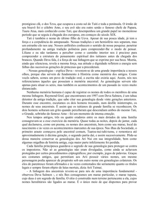 prestigioso clã, o dos Teva, que ocupava a costa sul do Taiti e toda a península. O irmão de
seu bisavô foi o célebre Amo, e seu avô não era outro senão o famoso chefe de Papara,
Taura Atua, mais conhecido como Tati, que desempenhou um grande papel no momentoso
período que se seguiu à chegada dos europeus, em começos do século XIX.
Tati é também o nome do último filho de Ueva. Apesar de sua pouca idade, já tem a
força e a corpulência do antepassado. Nossas tradições e um hemisfério nos separam, mas
um estranho elo nos une. Nossos anfitriões conhecem o sentido de nossa pesquisa: penetrar
profundamente na antiga tradição polinésia para compreender-lhe o modo de pensar.
Liliane e eu não tardamos a perceber como o caminho interior nos é precioso para
compreender a estrutura do pensamento espiritual dos taitianos antes da chegada dos
brancos. Quando Deva fala, é a força de sua linhagem que se exprime por sua boca. Moetia,
ainda que silenciosa, revela a mesma força, sua atitude e dignidade refletem a energia sem
falhas das sucessivas gerações de princesas que a precederam.
- Nossas genealogias - explica Deva - revestem-se de uma grande importância a nossos
olhos, porque elas servem de fundamento à História como memória dos antigos. Como
vocês sabem, somos um povo de tradição oral, a escrita não existia aqui. Assim, nós nos
referenciamos àqueles que possuíam a memória ancestral. As genealogias servem não
apenas para situar os seres, mas também os acontecimentos de um passado às vezes muito
distanciado.
Nenhuma memória humana é capaz de registrar os nomes de todos os membros de uma
mesma linhagem. Raymond Graf, que encontramos em 1997 com Deva Salmon, é um tahua
detentor da antiga tradição, que sabe citar sua genealogia desde vinte gerações anteriores.
Durante esse encontro, escutamos os dois homens trocando, num desfile ininterrupto, os
nomes de seus ancestrais. É assim que os taitianos de grande família se reconhecem. Os
dois homens soltaram um grito quando perceberam que descendiam ambos do mesmo Tati,
o Grande, sobrinho do famoso Amo - foi um momento de intensa emoção.
Nos tempos antigos, três ou quatro oradores entre os mais dotados de uma família
consagravam-se a esse exercício da memória. Quase todas as noites, depois do jantar, cada
qual declamava, como um poema, os nomes dos ancestrais, bem como seu marae, local de
nascimento e às vezes os acontecimentos marcantes de sua época. Nas ilhas da Sociedade, o
primeiro arauto começava pelo ancestral comum, Taaroa-nui-tahi-tumu, e remontava até
aproximadamente à décima geração, o segundo partia daí, e assim sucessivamente. Pôde-se
dessa maneira conservar as genealogias dos Ari Nui em sua integralidade, bem como
algumas migalhas de história antiga, cuja maior parte infelizmente foi perdida.
Cada família principesca guardava o segredo de sua genealogia para proteger-se contra
os impostores. Não só as genealogias não eram divulgadas, como ainda se achavam
protegidas por certos procedimentos criptográficos; por exemplo, jogos de palavras. Graças
aos costumes antigos, que permitiam aos Arii possuir vários nomes, um mesmo
personagem podia aparecer de propósito sob um outro nome em genealogias colaterais. Os
elos de parentesco foram afirmados e às vezes contestados tão seriamente quanto os títulos
legais e sempre foram objeto de lutas mortais, dizia Arii Taimai.
- A linhagem dos ancestrais reveste-se para nós de uma importância fundamental -
observou Deva Salmon -, e nós lhes consagramos um marae particular, o marae tupuna,
cujo deus é um segredo de família. O sítio é construído num terreno pertencente a ela, cujos
nomes hereditários são ligados ao marae. É o único meio de que dispomos para provar
 