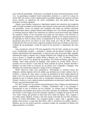 nosso título de propriedade. Ainda hoje a recordação do marae ancestral permanece muito
viva. As genealogias completas foram transmitidas oralmente e, a partir do começo do
século XIX, por escrito, sendo cuidadosamente escondidas daqueles que queriam contestar
nossos direitos; os impostores são assim confundidos, pois não podem firmar suas
pretensões em títulos regulares.
Alguns, cujas famílias tornaram-se importantes quando seus ancestrais não ocupavam
senão um lugar secundário na hierarquia, aproveitaram-se disso para fazer modificações em
sua genealogia. Assim, um homem sem escrúpulos não hesita em eliminar ancestrais
renomados para inserir a própria fanulia numa linhagem real. Tais fraudes genealógicas só
se tornaram possíveis depois dos transtornos de natureza social provocados pela chegada
dos europeus. Enfim, se nos colocarmos num ponto de vista prático e não histórico, as
genealogias são comparáveis a títulos de propriedade. Quando as leis francesas passaram a
ser aplicadas no Taiti no último século, os proprietários de terras só podiam remeter-se às
genealogias para provar seu direito ao solo. Deste modo, por volta de 1888, comissões
compostas por cinco ou seis juízes exigiam de qualquer pessoa que reivindicava uma terra a
recitação de sua genealogia, o nome do marae de seu ancestral e o depoimento dos mais
velhos.
Amo, nascido por volta de 1720, fora sagradoArzi’ Nuz' do Taiti - grande rei, de acordo
com a terminologia européia -, colocando o cinturão real de plumas vermelhas, que ele
herdava legitimamente dos antepassados, os quais haviam sido, de pai para filho, sagrados
soberanos da região e cingidos com o mesmo emblema real, símbolo de sua filiação direta
com os deuses. À chegada do capitão Wallis a Matavai, em 1767, Tevahitua i Patea, o
próprio Amo, achava-se no apogeu de sua grandeza. Ele residia em Papara, capital de seus
Estados, muito longe portanto de Haapape, onde acabava de acostar Wallis. Pôs-se a
caminho com seu exército e uma frota de várias centenas de canoas, bastante decidido a
defender sua terra contra os invasores de um gênero novo. Chegando a Haapape, Amo
distribuiu suas ordens para organizar o ataque ao navio estrangeiro.
Wallis observava todos esses preparativos. Adivinhando as intenções hostis dos
indígenas, ordenou algumas salvas de canhão, que acabaram por semear o pânico entre os
insulares. A derrota de Amo marca o começo da decadência da mais antiga dinastia do
lugar, a dos Teva, que acarretou seu cortejo de guerras, massacres, ruínas, desordem social,
situação de que os taitianos nunca mais se recuperaram inteiramente. Um Arzi’ da ilha,
Pomare I, tornou-se, com a ajuda de pastores protestantes enviados pela London Missionary
Society, um rival temível para Amo.
Em 1807, Pomare II e seu exército atacaram Punaauia, Paea e Papara sem declaração de
guerra, desprezando completamente a tradição. Incendiaram tudo à sua passagem e
massacraram os que se achavam em seu caminho. As crianças reais de Papara foram
exterminadas sem piedade nesta guerra com claras intenções de estabelecer a hegemonia
dos Pomare. O fim trágico dos jovens príncipes significou a extinção do ramo do rei Amo
Teva- hitua i Patea, que permitiu ao ramo mais novo reinar em Papara. Tati, o regente, e
seu irmão caçula, Opuhara, tiveram a vida salva graças à devoção de seus fiéis servidores.
Depois de muitas dificuldades, Tati conseguiu ganhar a praia, onde o aguardava uma
grande canoa prestes a vogar para Bora-Bora, onde se encontrava sua mulher, Quanto a
Opuhara, que era um notável guerreiro, conseguiu escapar nas montanhas de Maitea com
alguns guerreiros e servidores.
 