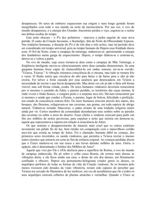 desapareceu. Os seres de embaixo esqueceram sua origem e num longo gemido foram
mergulhados com todo o seu mundo na noite da inconsciência. Por sua vez, o ovo do
mundo desapareceu, e a energia dos Grandes Ancestrais perdeu o viço, esgotou-se e sumiu
nas dobras ocultas do tempo.
Esta noite obscura - o P'o dos polinésios - marcava a pedra angular de uma nova
partida. O canto da Criação havaiano, o Kumulipo, fala da Noite da Obscuridade Espessa.
Nas tradições humanas, a duração do P'o é de três dias e três noites, mas tal período deve
ser considerado em tempo universal, pois no tempo humano do Depois essa frialdade durou
eons. O Sol da Noite, como a carapaça da tartaruga, endureceu-se, aprisionando a energia
dos fundadores numa ganga de esquecimento. Depois, o tempo dilatou-se e contraiu-se,
deteve-se e voltou a partir.
No ovo do mundo, cuja casca tornara-se dura como a carapaça de Mãe Tartaruga, a
freqüência inteligente movia-se silenciosamente entre duas camadas dimensionais. Se uma
garganta humana fosse capaz de transcodificá-Ia em ondas sonoras, ter-se-ia ouvido:
"Ta'aroa, Ta'aroa." A vibração retomava consciência de si mesma, mas tudo se tornara frio
e vazio. O fluido nutriz que circulava do alto para baixo e de baixo para o alto já não
existia. Foi talvez a fome causada por essa ausência que desencadeou em Ta'aroa a
necessidade de recriar o que havia desaparecido. Mas desta vez ele já não o faria sob forma
visível, mas sob forma velada, oculta. Os seres humanos vindouros deveriam reencontrar
por si mesmos o caminho do Éden, o paraíso perdido, os territórios das caças eternas, lá
onde vivem o bisão branco, o canguru preto e a serpente arco-íris. Deviam reencontrar por
si mesmos a senda que conduz a Purutu, o paraíso, lugar de beleza, felicidade e perfeição,
um estado de consciência outrora feliz. Os seres humanos erravam através dos mares, dos
bosques, das florestas, refugiavam-se nas cavernas, nas grutas, em toda espécie de abrigo
natural. Tinham-se tornado Ahasverus, o judeu errante de uma tradição religiosa maior
ainda por vir. Certos membros da comunidade desenhariam seus sonhos sobre as paredes
das cavernas ou sobre a areia do deserto. Esses chefes e oradores rezavam para pedir um
fim aos milhões de noites pavorosas, para expulsar a noite que insistia em demorar-se,
aquela que representava a ruptura em relação à consciência de Antes.
Os que sentiam o desaparecimento de maneira mais cruel que os outros emitiram
novamente um pálido fio de luz, bem tímido em comparação com o maravilhoso cordão
arco-íris que existia ao tempo de Antes. Foi o chamado, bastante débil no começo, dos
primeiros seres investidos, os xamãs vindouros, que permitiu a Ta'aroa recriar o imenso
teatro cósmico que entraria em cena ao fim da errância original. As crianças perdidas dizem
que o Único manteve-se em sua casca e nas trevas durante milhões de anos. Osíris, o
egípcio, não é denominado o Senhor dos Milhões de Anos?
Aquele que vive por Ele e n'Ele deslizou para a superfície de Rumia, o ovo do mundo
de carapaça endurecida. De pé sobre a velha casca Rumia, ele tornou mais densas as
vibrações desta, e ela ficou sendo sua casa, o domo do céu dos deuses, um firmamento
confinado e obscuro. Depois seu pensamento-holograma criador gerou os deuses, os
arquétipos perfeitos de todas as formas de vida da Criação vindoura. Se os homens pelo
menos tivessem sido dotados da visão vibratória, teriam sido capazes de perceber que
Ta'aroa era cercado de filamentos de luz multicor, em vez de acreditarem que ele e todos os
seus arquétipos estavam cobertos de plumas amarelas e vermelhas. Quando o Único se
 