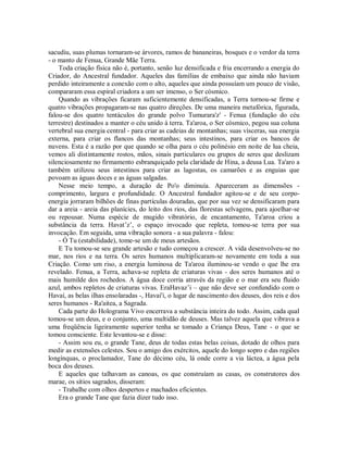 sacudiu, suas plumas tornaram-se árvores, ramos de bananeiras, bosques e o verdor da terra
- o manto de Fenua, Grande Mãe Terra.
Toda criação física não é, portanto, senão luz densificada e fria encerrando a energia do
Criador, do Ancestral fundador. Aqueles das famílias de embaixo que ainda não haviam
perdido inteiramente a conexão com o alto, aqueles que ainda possuíam um pouco de visão,
compararam essa espiral criadora a um ser imenso, o Ser cósmico.
Quando as vibrações ficaram suficientemente densificadas, a Terra tornou-se firme e
quatro vibrações propagaram-se nas quatro direções. De uma maneira metafórica, figurada,
falou-se dos quatro tentáculos do grande polvo Tumurara'z' - Fenua (fundação do céu
terrestre) destinados a manter o céu unido à terra. Ta'aroa, o Ser cósmico, pegou sua coluna
vertebral sua energia central - para criar as cadeias de montanhas; suas vísceras, sua energia
externa, para criar os flancos das montanhas; seus intestinos, para criar os bancos de
nuvens. Esta é a razão por que quando se olha para o céu polinésio em noite de lua cheia,
vemos ali distintamente rostos, mãos, sinais particulares ou grupos de seres que deslizam
silenciosamente no firmamento esbranquiçado pela claridade de Hina, a deusa Lua. Ta'aro a
também utilizou seus intestinos para criar as lagostas, os camarões e as enguias que
povoam as águas doces e as águas salgadas.
Nesse meio tempo, a duração de Po'o diminuía. Apareceram as dimensões -
comprimento, largura e profundidade. O Ancestral fundador agitou-se e de seu corpo-
energia jorraram bilhões de finas partículas douradas, que por sua vez se densificaram para
dar a areia - areia das planícies, do leito dos rios, das florestas selvagens, para ajoelhar-se
ou repousar. Numa espécie de mugido vibratório, de encantamento, Ta'aroa criou a
substância da terra. Havat’z’, o espaço invocado que repleta, tomou-se terra por sua
invocação. Em seguida, uma vibração sonora - a sua palavra - falou:
- Ó Tu (estabilidade), tome-se um de meus artesãos.
E Tu tomou-se seu grande artesão e tudo começou a crescer. A vida desenvolveu-se no
mar, nos rios e na terra. Os seres humanos multiplicaram-se novamente em toda a sua
Criação. Como um riso, a energia luminosa de Ta'aroa iluminou-se vendo o que lhe era
revelado. Fenua, a Terra, achava-se repleta de criaturas vivas - dos seres humanos até o
mais humilde dos rochedos. A água doce corria através da região e o mar era seu fluido
azul, ambos repletos de criaturas vivas. EraHavaz’i – que não deve ser confundido com o
Havaí, as belas ilhas ensolaradas -, Havai'i, o lugar de nascimento dos deuses, dos reis e dos
seres humanos - Ra'aitea, a Sagrada.
Cada parte do Holograma Vivo encerrava a substância inteira do todo. Assim, cada qual
tomou-se um deus, e o conjunto, uma multidão de deuses. Mas talvez aquela que vibrava a
uma freqüência ligeiramente superior tenha se tomado a Criança Deus, Tane - o que se
tomou consciente. Este levantou-se e disse:
- Assim sou eu, o grande Tane, deus de todas estas belas coisas, dotado de olhos para
medir as extensões celestes. Sou o amigo dos exércitos, aquele do longo sopro e das regiões
longínquas, o proclamador, Tane do décimo céu, lá onde corre a via láctea, a água pela
boca dos deuses.
E aqueles que talhavam as canoas, os que construíam as casas, os construtores dos
marae, os sítios sagrados, disseram:
- Trabalhe com olhos despertos e machados eficientes.
Era o grande Tane que fazia dizer tudo isso.
 