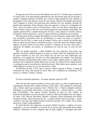 Na água da nova Terra vivia um belo tubarão salvo por 'lU, o Artesão, que o presenteou
à Criança Deus, com uma pequena andorinha do mar, que pousou perto de seu pescoço, e
grandes e elegantes pássaros vermelhos que viviam na água sagrada de Tane. Quando os
navegadores viam esses pássaros acima de suas canoas, sabiam-se protegidos pelo grande
Tane. Ninguém se achava com permissão para maltratar tais aves sagradas, temendo ser
punido pela tempestade. Outra vibração, lunar esta, apareceu e tomou-se a companheira de
Tane - igual em todas as coisas à Criança Deus. Aruru era uma deusa maravilhosa, que
reunia as belas coisas de Tane nos locais onde prosperavam suas energias confundidas. Em
seguida, apareceu Ro'o, o grande mensageiro de Tane, e mais adiante os Artesãos celestes,
de funções e nomes numerosos, e assim a ordem harmoniosa estabeleceu-se novamente.
Para dar graças às belas energias fecundadoras, os seres humanos, guiados pela visão de
seus sacerdotes, construíram sítios de recolhimento, os mame, nos quais se encontra a
primeira Casa do Deus, o corpo vazio do próprio Ta'aroa, que se tornou um modelo para
todas as outras casas de deuses, semelhante ao naos, o santo dos santos dos antigos templos
egípcios. O poste central era sua coluna vertebral, os suportes de sua casa, suas costas, o
vigamento do telhado, seu esterno, os ornamentos em volta da casa, os ossos de seus
quadris.
Maui era grande sacerdote, o tahua fundador dos ritos religiosos. Este termo, que
significa invocação, também designava as preces ao mame. Maui era tambémhio hz'o, foi
ele quem anunciou ao povo que veria chegar um vaa ama ore, uma embarcação sem
balancim, e em seguida um vaa taura ore, uma embarcação sem cordame. Tais predições
foram fielmente retransmitidas pelos xamãs e pelos tahua oradores desde os tempos pré-
históricos até a chegada do capitão Wallis num vaa ama ore. Outros hio hio tinham descrito
os estrangeiros que se encontrariam a bordo desse navio. Mais tarde o povo, perplexo, veria
ainda chegarem vaa taura ore, no caso dos barcos a vapor.
Na Polinésia de hoje, o Po'o, que se seguiu à ruptura original, e Purutu, o estado de
consciência de Antes, não passam de mitos. Mas, sob a influência do cristianismo, Po'o
tornou-se o inferno, e Purutu, o paraíso.
Os sítios cerimoniais polinésios - Os marae. Ra'aitea, agosto de 1997
Neste fim de tarde, estamos sozinhos, Liliane, nosso guia e eu, sobre o grande marae de
Taputapuatea, bem próximo à aldeia de Opoa, em Ra' aitea, a ilha sagrada, de onde partiu
toda a cultura maohi que enxameou todo o Pacífico Sul - o famoso triângulo polinésio
delimitado ao norte pelas ilhas Havaí, a oeste por Rapa Nui - a ilha da Páscoa - e a leste
pela NovaZelândia. Uma imensa extensão marítima de mais de vinte milhões de
quilômetros quadrados, no centro da qual se acham as ilhas da Sociedade com seus lugares
de sonho: Taiti, Moorea, Bora-Bora, Huahine e Rai'aitea. Somos dominados pela beleza
selvagem do lugar. Apesar da época do ano - a estação turística está em seu auge -, viemos
sozinhos a este lugar que abrigou durante incontáveis gerações Ari1', chefes, Az'to, chefes
guerreiros, e tahua, xamãs polinésios.
No hotel Havaiki Nui explicamos ao gerente, Robert Cazenave, o objetivo de nossa
temporada, e ele nos aconselhou os serviços de um jovem guia apaixonado pelas antigas
tradições. Admiramos os três o pequeno lago de água salgada e a passagem pela qual,
 