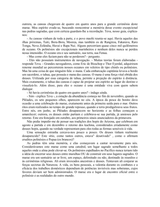 outrora, as canoas chegavam de quatro em quatro anos para a grande cerimônia deste
marae. Meu espírito evade-se, buscando reencontrar a memória desse evento excepcional
nas pedras sagradas, que com certeza guardam-lhe a recordação. Teva, nosso guia, explica-
nos:
- As canoas vinham de toda a parte, e o povo maohi reunia-se aqui. Havia aqueles das
ilhas próximas, Taiti, Bora-Bora, Moorea, mas também os de Rangiroa, Fakarava, Raro
Tonga, Nova Zelândia, Havaí e Rapa Nui. Alguns percorriam quase cinco mil quilômetros
de oceano. Os polinésios são excepcionais marinheiros e nenhum deles nunca se perdeu
nessa imensidão. O oceano era o seu santuário, sua terra, sua Fenua.
- Mas como eles faziam para não se perderem? - pergunto.
- Eles não possuíam instrumentos de navegação. - Muitas teorias foram elaboradas -
responde Teva. - Grandes navegadores, como Eric de Bisschop e Thor Eyerdal, adquiriram
renome mundial ao percorrerem nossos oceanos em veleiros de tipo chinês ou polinésios.
Mas há uma coisa de que ninguém fala: o mana. Cada embarcação capitânia levava a bordo
um sacerdote, o tahua, que possuía o mana das canoas. O mana é uma força vital obtida dos
deuses. Utilizada por essa categoria de tahua, permite a projeção do espírito à distância.
Mais exatamente, o tahua das canoas é capaz de projetar seu espírito ao lugar do destino e
visualizá-Io. Além disso, para eles o oceano é uma entidade viva com quem sabem
dialogar.
- Só havia cerimônias de quatro em quatro anos? - indago ainda.
- Sim - explica Teva -, a estação da abundância começa no fim de novembro, quando as
Plêiades, os sete pequenos olhos, aparecem no céu. A época da pesca do bonito dava
ocasião a uma celebração do marae, exatamente antes da primeira saída para o mar. Outros
ritos eram realizados no tempo do grande repouso, quando a terra prodigalizava seus frutos.
Entre nós, em junho, as Plêiades desaparecem no horizonte e as folhas começam a
amarelecer; outrora, os deuses então partiam e celebrava-se sua partida, já ansiosos pelo
retorno. Este era festejado em outubro, aos primeiros sinais anunciadores da primavera.
Não podia impedir-me de pensar nas tradições dos hopis do Arizona, que celebram em
agosto a partida e em dezembro o retorno dos kachina, considerados erradamente como
deuses hopis, quando na verdade representam para eles todas as formas sensíveis à vida.
Uma sensação estranha cercava-nos pouco a pouco. Os deuses tinham realmente
desaparecido? Este sítio, como tantos outros, estava" desativado" , como o afirmam
eruditos polinésios e Popaa (os brancos)?
As pedras têm uma memória, e elas começavam a cantar novamente para nós.
Considerávamos este marae como uma catedral, um lugar sagrado semelhante a todos
aqueles onde a alma pode elevar-se. Os polinésios espalhados no Pacífico nunca teriam tido
a idéia de encerrar seus deuses entre muralhas OU de construir em seus lugares sagrados. O
marae era um santuário ao ar livre, um espaço, delimitado ou não, destinado às reuniões e
às cerimônias religiosas. Ali eram invocados ancestrais e deuses. Tentavam ali conjurar as
forças secretas da Natureza. A vida, os bens pessoais, a valentia durante os combates e a
eficácia dos trabalhos domésticos dependiam de potências invisíveis mas soberanas, cujos
favores deviam ser bem administrados. O marae era o lugar de encontro oficial entre o
polinésio e as realidades do outro mundo.
 
