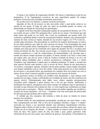 O marae é um símbolo da organização familiar. Ele marca a importância social de seu
proprietário. O de Taputapuatea revestia-se de uma importância capital. Os antigos
polinésios formavam uma sociedade estritamente aristocrática.
De acordo com Ueva Salmon, o estatuto social de um homem
dependia do fato de ele possuir ou não uma pedra sobre a qual podia sentar-se no
círculo de um marae. O lugar de cada um, tanto na sociedade quanto no marae, era
determinado em função de sua posição nas genealogias.
O capitão Cook ficou bastante embaraçado quando de sua partida de Ra'aitea, em 1774,
na ocasião em que o chefe Oro perguntou-lhe o nome de seu marae. Um homem que não
tinha marae não podia ser um chefe. Ora, Cook era considerado um grande chefe. Ele
contornou o problema dando o nome de sua paróquia londrina, Stepney, que, pronunciada à
maneira do Taiti, tornou-se Tapinu. Quando de sua terceira viagem, em 1779, Cook foi...
comido pelos havaianos. Eles procederam ao sacrifício de maneira ritual porque se tratava
de um chefe poderoso que, além do mais, possuía um marae. Uma homenagem das mais
temíveis! Este grande marae Taputapuatea é o mais antigo do arquipélago da Sociedade. A
tradição oral conta que ele foi construído sob a égide dos grandes Arii Nu i, na época mais
remota da história da ilha. Seu renome ecoava longe, e a maioria dos povos da Polinésia
oriental considerava-o a sede do conhecimento, da espiritualidade e da elevação para o
mundo dos deuses sempre presentes nas pedras. O marae estende-se de leste a oeste sobre
um amplo cabo, que tem ao norte a baía de Toahiva (rochedo de frotas) e ao sul a de
Hotopu'u (lança entalhada); para o interior encontram-se verdejantes vales e o monte
Temehani, cuja importância é capital para as tradições polinésias. O marae é cercado por
uma espessa floresta onde domina o aito (a árvore de ferro). Diante de nós descortina-se
Te-avamoa, a passagem sagrada, utilizada outrora pelas grandes canoas duplas decoradas
com longos estandartes com as cores dos chefes. Cada canoa possuía um ou dois tambores
de som grave e um grande búzio, que permitiam aos viajantes ficar em contato uns com os
outros, trocar sinais e anunciar quando se aproximavam com sucesso do destino.
Os guerreiros mortos ou feridos em combate eram decapitados, e suas cabeças eram
trazidas até este lugar. Limpas e enfileiradas nas cavidades do marae, elas lhe conferiam um
aspecto terrível. Esbranquiçados pela idade, esses crânios sagrados permaneceram
inviolados pelos indígenas e pelos brancos até o dia em que turistas, indiferentes à
profanação dos lugares, carregaram vários deles consigo. Os indígenas logo se apressaram a
esconder os que restaram sob as pedras do sítio, e é com respeito que caminhamos ao longo
dos muros que os protegem. - Muitos visitantes pisam nas pedras sagradas que recobrem o
ossuário de nossos ancestrais - diz Teva. - Tentamos criar uma associação de preservação
do sítio para que pés profanos não as pisem mais.
É verdade que nós, europeus, não teríamos a idéia de pisar no túmulo de nossos
parentes nos cemitérios.
Paramos diante de uma plataforma pavimentada, cercada por um muro baixo, o ahu.
Não é propriamente um altar. Não se leva até ali qualquer oferenda, o lugar é "o espaço"
reservado aos deuses e aos ancestrais durante suas episódicas manifestações terrestres.
Ninguém tinha o direito de subir ao ahu, com exceção dos servidores oficiais do marae, que
traziam até ali as imagens dos deuses - o tahua, quando se tomava canal, exprimia-se em
nome do deus. Nos quatro cantos do ahu, diz ainda o guia, quatro guerreiros estão
enterrados de pé com suas armas, seus cinturões de guerra e suas plumas. Concordaram em
 