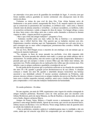 ser enterrados vivos para servir de guardiães da eternidade do lugar. A craveira com que
foram medidos acha-se guardada no recinto cerimonial: eles alcançavam mais de dois
metros de altura.
Visitamos as ruínas da casa oval do deus Oro. Uma vítima humana serve de
fundamento a seu poste central, assegurando-lhe força. É ali, naquela espécie de sacristia,
que se conservam os paramentos dos sacerdotes, os atributos reais - entre estes, o famoso
cinturão maro de plumas amarelas e vermelhas -, os deuses secundários, os tambores, todos
os acessórios cerimoniais e ainda a imagem do deus do marae. Um hangar abriga a canoa
do deus, bem como a dos tahua, pois uns e outros serão chamados a deslocar-se durante
viagens ao além - viagens pacíficas ou guerreiras.
- Mas o que é feito das antigas tradições? - perguntei a Teva.
- Tentamos recolher junto aos mais velhos da ilha as histórias e os ensinamentos
antigos, mas é difícil fazê-los falar. Eles querem que as tradições morram com eles.
Organizamos reuniões noturnas aqui em Taputapuatea. Colocamo-nos sob uma árvore e,
para conseguir que os mais velhos compareçam, prometemos-lhes comida e bebida. Mas
eles são muito reticentes.
Em seu livro, Bob Putignt evoca o encontro de um etnólogo e de um taitiano que se
expressa de maneira tradicional:
"Tu, europeu, tu fazes de nosso passado tua profissão, vives dele enquanto dele
morremos. De nosso passado não sabemos mais nada, e o pouco que ainda sabemos não te
ensinaremos. Tu estudas pedras, mas nós somos o que não podes compreender. Rebuscar o
passado para que um europeu o ensine a nossos filhos que não falam mais taitiano, não
queremos isso. Prefiro ainda para eles as explicações dos velhos que não existem mais. Eles
saberão o que os antigos souberam e guardarão a nostalgia de seu ser."
Eu não podia deixar de pensar que os polinésios achavam-se na situação dos ameríndios
dos anos 30 e 40, quando a geração jovem desinteressava-se de sua cultura. A situação
começou a mudar nos anos 60, quando o ameríndio desejou reencontrar sua herança
ancestral e sua identidade cultural. O mesmo acontece atualmente na Polinésia, onde
pessoas sinceras coletam e transcrevem as antigas tradições dos povos do Pacífico Sul não
mais com o cérebro esquerdos racional, analítico, antes com o cérebro direito, necessário
para compreender e viver uma das tradições fundamentais da humanidade.
Os xamãs polinésios - Os tahua
No ano seguinte, em maio de 1998, organizamos uma viagem de estudos consagrada às
antigas tradições polinésias. Reunimos cerca de vinte pessoas para um encontro com
Johnny Brotherson, perto do marae Manunu, na ilha de Huahine, e da praia onde, de acordo
com a lenda, chegou a princesa Maeva.
Amigos da França, Suíça, Bélgica e Canadá ouvem o ensinamento de Johnny, que
pertence a uma antiga família taitiana. Apesar de seu nome, que vem de um ancestral sueco,
Johnny nasceu em Ra'aitea e vive em Moorea. Nosso amigo dedicou mais de quarenta anos
ao estudo das tradições de seu povo.
- Para os polinésios, somente a palavra é verdadeira,parau mau é a realidade e não um
conto, ainda que tal conceito seja difícil de compreender por um ocidental - começou o
 