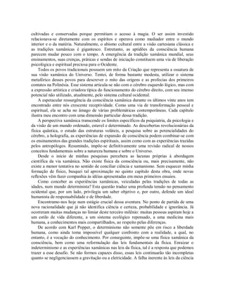 cultivadas e conservadas porque permitiam o acesso à magia. O ser assim investido
relacionava-se diretamente com os espíritos e operava como mediador entre o mundo
interior e o da matéria. Naturalmente, o abismo cultural entre a visão cartesiana clássica e
as tradições xamânicas é gigantesco. Entretanto, as aptidões da consciência humana
parecem mudar pouco com o tempo. A emergência da tradição xamânica mundial, seus
ensinamentos, suas crenças, práticas e sendas de iniciação constituem uma via de liberação
psicológica e espiritual preciosa para o Ocidente.
Todos os povos tradicionais possuem um mito da Criação que representa a ossatura de
sua visão xamânica do Universo. Tentei, de forma bastante modesta, utilizar o sistema
metafórico desses povos para descrever o mito das origens e as profecias dos primeiros
contatos na Polinésia. Esse sistema articula-se não com o cérebro esquerdo lógico, mas com
a expressão artística e criadora típica do funcionamento do cérebro direito, com seu imenso
potencial não utilizado, atualmente, pelo sistema cultural ocidental.
A espetacular ressurgência da consciência xamânica durante os últimos vinte anos tem
encontrado entre nós crescente receptividade. Como uma via de transformação pessoal e
espiritual, ela se acha no âmago de várias problemáticas contemporâneas. Cada capítulo
ilustra meu encontro com uma dimensão particular dessa tradição.
A perspectiva xamânica transcende os limites específicos da psiquiatria, da psicologia e
da visão de um mundo ordenado, estavel e determinado. As descobertas revolucionárias da
física quântica, o estudo das estruturas voláteis, a pesquisa sobre as potencialidades do
cérebro, a holografia, as experiências de expansão de consciência podem combinar-se com
os ensinamentos das grandes tradições espirituais, assim como com as experiências trazidas
pelos antropólogos. Resumindo, impõe-se definitivamente uma revisão radical de nossos
conceitos fundamentais sobre a natureza humana e sobre o Universo.
Desde o início de minhas pesquisas percebera as lacunas próprias à abordagem
científica da via xamânica. Não existe física da consciência ou, mais precisamente, não
existe a menor tentativa no sentido de conciliar ciência e xamanismo. Sem esquecer minha
formação de físico, busquei tal aproximação no quinto capítulo desta obra, onde novas
reflexões vêm fazer companhia às idéias apresentadas em meus primeiros ensaios.
Como conceber as experiências xamânicas, veiculadas pelas tradições de todas as
idades, num mundo determinista? Esta questão traduz uma profunda tensão no pensamento
ocidental que, por um lado, privilegia um saber objetivo e, por outro, defende um ideal
humanista de responsabilidade e de liberdade.
Encontramo-nos hoje num estágio crucial dessa aventura. No ponto de partida de uma
nova racionalidade que já não identifica ciência e certeza, probabilidade e ignorância. Já
ocorreram muitas mudanças no limiar deste terceiro milênio: muitas pessoas aspiram hoje a
um estilo de vida diferente, a um sistema ecológico repensado, a uma medicina mais
humana, a conhecimentos mais compartilhados, ao respeito pelas diferenças.
De acordo com Karl Popper, o determinismo não somente põe em risco a liberdade
humana, como ainda toma impossível qualquer confronto com a realidade, a qual, no
entanto, é a vocação do conhecimento. Por conseguinte, impõe-se uma física xamânica da
consciência, bem como uma reformulação das leis fundamentais da física. Enraizar o
indeterminismo e as experiências xamânicas nas leis da física, tal é a resposta que podemos
trazer a esse desafio. Se não formos capazes disso, essas leis continuarão tão incompletas
quanto se negligenciassem a gravitação ou a eletricidade. A falha inerente às leis da ciência
 