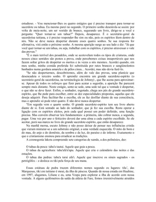 estudioso. - Vou mencionar-Ihes os quatro estágios que é preciso transpor para tornar-se
sacerdote ou tahua. Eu mesmo parei no segundo. O primeiro sonho desenrola-se assim: por
volta de meia-noite, um ser vestido de branco, segurando um livro, dirige-se a você e
pergunta: "Quer tornar-se um tahua?" Depois, desaparece. É o secretário-geral da
sacerdotisa taitiana, e é preciso responder-lhe sim ou não, pois os espíritos lêem dentro de
nós. Não se deve nunca despertar durante esses quatro sonhos. Se sua resposta for
afirmativa, virá então o próximo sonho. A mesma aparição surge ao seu lado e diz: "Já que
você quer tornar-se um tahua, ou seja, trabalhar com os espíritos, é preciso atravessar o vale
das provas."
"É o mais terrível dos pesadelos, onde se acotovelam todos os tipos de criaturas, onde
nossos cinco sentidos são postos a prova, onde percebemos coisas insuportáveis que nos
fazem soltar gritos de despertar os mortos e às vezes a nós mesmos. Acordei quando, em
meu sonho, minha comida preferida foi substituída por ratos brancos e sangüinolentos
banhados numa gordura amarela e de pêlos cinza... Acordei, mas não devia fazê-Io.
"Se não despertarmos, descobriremos, além do vale das provas, uma planície que
desencadeia o terceiro sonho. O aprendiz encontra um grande sacerdote-espírito (o
secretário-geral da sacerdotisa, na terminologia de Johnny) , que lhe acena para aproximar-
se. Apesar de todos os esforços que fizer para acatar a sugestão, a aparição lhe parecerá
sempre mais distante. Neste estágio, sente-se sede, uma sede tal que a vontade é despertar,
o que não se deve fazer. Enfim, o sonhador, esgotado, chega aos pés do grande sacerdote-
espírito, que lhe pede para escolher, entre as dez especialidades propostas, aquelas que ele
deseja adquirir. Para facilitar-lhe a escolha, ele as faz desfilar diante de sua consciência,
mas o aprendiz só pode reter quatro. E não deve nunca despertar.
"Em seguida vem o quarto sonho. O grande sacerdote-espírito tem seu livro aberto
diante de si. Está sentado ao lado do sonhador, que já fez sua escolha. Resta operar a
ligação com os espíritos eleitos, pois cada qual possui um poder definido, uma função
precisa. Mas convém observar leis fundamentais: a primeira, não cobrar nunca, a segunda,
pagar. Uma vez por ano o feiticeiro deverá dar uma alma a cada espírito escolhido. Se ele
aceitar, porá sua marca no livro do grande sacerdote-espírito, que então desaparece.
Na manhã morna, escuto Johnny e não posso deixar de pensar nas influências cristãs
que vieram misturar-se a um substrato original, a uma verdade esquecida. O mito do bom e
do mau, do anjo e do demônio, da sombra e da luz, do paraíso e do inferno. Exatamente o
que o cristianismo ensinou para erradicar as tradições.
A cosmogonia lakota compreende sete categorias de xamãs, a dos polinésios, dez:
O tahua da pesca: tahu'a tautai. Aquele que guia a pesca.
O tahua da agricultura: tahu'afa'a'apu. Aquele que cria o calendário das noites e das
estações.
O tahua das pedras: tahu'a tarai afa'i. Aquele que inscreve os sinais sagrados - os
petróglifos – e desloca os tiki pela força de seu mana.
Essas estátuas de pedra trazem diferentes nomes segundo os lugares: tilu’, das
Marquesas, tiki em taitiano é moai, da ilha de páscoa. Quando de nossa estada em Huahine,
em 1997, alugamos, Liliane e eu, uma Vespa para explorar a ilha de acordo com nossa
vontade. A alguns quilômetros da saída da aldeia de Fare, fomos irresistivelmente atraídos
 