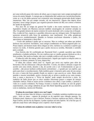 por uma rocha de quase três metros de altura, que se erguia num vasto campo protegido por
cercas de arame farpado. A energia que se desprendia dali seduzia-nos incontrolavelmente,
como se o ser de pedra quisesse nos comunicar uma mensagem preservada desde tempos
imemoriais. Mas, em seu campo cercado, ele era inacessível. Alguns dias depois desse
encontro, nosso amigo Jacques, que organiza passeios dentro da ilha, nos contou a história
da "pedra do legionário".
Nos anos 60, ao tempo do general De Gaulle e dos testes nucleares franceses, os
legionários lotados em Mururoa estavam também encarregados de construir estradas na
ilha. Um grande número de mame costeiros foi assim destruído sob o avanço da civilização.
Ora, à saída de Fare, erguia-se o guardião silencioso que nos intrigara tanto. Os legionários
quiseram arrancá-Io pela força de guindastes, mas inutilmente. Um velho grande-pai
observava-os zombeteiramente. Quando os homens resolveram dinamitar a pedra, ele
aproximou-se lentamente e disse-Ihes:
- Vocês não pediram à pedra que se mexesse. Mas eu conheço um tahua que poderá
deslocar esse ancestral. Incrédulos, esses antigos combatentes na África pagaram para ver.
Pouco depois, um homem muito idoso chegou ao sítio, inclinou-se e contatou o espírito que
morava na rocha. A história garante que a pedra moveu-se sozinha, liberando o caminho
para a estrada.
Essa história não foi confirmada por Raymond Graf, o grande sacerdote que detém
atualmente a tradição polinésia. Ele nos explicou que se a pedra quisesse deslocar-se ela o
faria sozinha. São assim as lendas; não raro a verdade oculta-se sob véus de fumaça.
O tahua do culto dos marae: tahu'a ha'amorina'a. Aquele que regula as relações entre os
homens e os deuses, primeiro Ta' aroa, depois Oro.
O tahua das canoas: tahu'a tarai va. Aquele que envia seu espírito para além do
horizonte a fim de referenciar a ilha por descobrir. À noite, ele indica a direção a seguir de
acordo com uma estrela, durante o dia, de acordo com o sol. Contrariamente ao que se
acredita -, não possui nenhum conhecimento astronômico -, é guiado por seu espírito, que
parte para fazer o reconhecimento. Sabe também guiar o timoneiro pelo canto de um caroço
de coco a 'amoa (de boca grande) fixado no mastro e que assovia ao vento. Basta então
guardar a mesma sonoridade, assim o homem não se arrisca a perder-se no vasto oceano,
nem a canoa a desviar-se, e "Peixe de família" pode sempre devolvê-los a terra. As
tradições da Índia dizem que os cinco sentidos funcionam graças a campos de energia
chamados indriya. Pode-se assim enviar à distância seus olhos e suas orelhas, e praticar a
visão ou a escuta à distância. Na França, tivemos a ocasião de utilizar, no seio de grupos
experimentais, essa antiga sabedoria de que fala Baird Spaulding quando de seu encontro
com os mahatmas, mestres do Himalaia.
O tahua do exorcismo: tahu'a rave ma'i tapiri
Todos já ouvimos falar de feitiços e exorcismos. A tradição xamânica também tem seus
seres - bons ou maus - capazes de produzir ou de suprimir uma vibração parasita. Na
Polinésia atual, chama-se a isso o boucan. Praticar o boucan, explicou-nos Setra, o filho de
Papa UraOra, um hio hio de Papeete, é poder expulsar um mau espírito. Só o hio hio que vê
além do corpo físico sabe dialogar com o espírito e fazê-lo partir.
O tahua do cuidado com as plantas e seu uso: tahu'a ra'au.
 