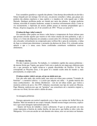 Esse curandeiro guardava o segredo das plantas. Uma doença desconhecida era devida a
feitiço lançado por um inimigo. Em tal caso, era preciso consultar o tahua, que graças aos
poderes das plantas expulsava o mau espírito e o mandava de volta àquele que o tinha
liberado, Qualquer problema podia ser tratado por meio das plantas. A antiga medicina
taitiana, associada às terapias modernas, sempre se mostrou extremamente eficaz. Como se
viu recentemente, o hipericão de nossos jardins possui as mesmas propriedades que o
Prozac. (Express-magazine, de 25 de setembro de 1997, "Prozac ao natural".)
O tahua do fogo: tahu'a umu ti.
Ele caminha sobre pedras em brasa e sabe baixar a temperatura do forno taitiano para
que possam circular aqueles que trazem as três raízes eternas da terra polinésia, o ape, o
tarua e o ti. Estas são dispostas em camadas e cozem entre 24 e 36 horas. Quatro talos de t1'
são colocados verticalmente na composição para verificar-lhe o grau de cozimento, o tahua
do fogo os retirará para determinar o momento da abertura do forno. O ti, colocado acima,
adoçou o ape e o tarua; esses frutos confeitados constituem verdadeiras reservas
alimentares.
O vidente: hio hio.
Ele não é apenas exorcista. Na tradição, é o verdadeiro capitão das canoas polinésias -
da mesma forma que Tupaia, que guiou Cook com a ajuda de um mapa que elaborara para
ele e que permitiu ao inglês tornar-se o grande descobridor do Pacífico. O hio hio
corresponde ao Wayonta sioux, é ele quem vê o mundo oculto atrás do mundo e, mais
precisamente, os corpos sutis.
O tahua orador: tahu'a ara po, ori po ou ainda nere po.
Este não sabe nada, não ensina nada, mas entra em transe para contatar "Contador de
histórias" - a memória coletiva - e é assim que adquire seu saber. - A grande maioria dos
meus conhecimentos - diz Johnny Brotherson - vem de um tahua orador, que visitou a
memória coletiva do povo. Em 1997, tínhamos encontrado esse tipo de xamã em Moorea.
Papa Matarau explicou-nos que ele "guindou" sua consciência até a memória original e,
com sua voz firme, fez-nos sentir o alento do antes.
As tatuagens polinésias
Georges apresenta um notável espetáculo com o fogo aos turistas do Sofitel Heiva de
Huahine. Mais da metade de seu corpo é tatuada. Durante nossas longas conversas, explica-
nos o que essas tatuagens representam para ele.
- Quatro mil horas de trabalho e muito sofrimento. O que se acha gravado em meu
corpo representa a história de minha família, de meu povo, que habita os altos vales das
Marquesas. Vivi com um ancião no vale durante oito meses, sem ver um único ser humano.
 