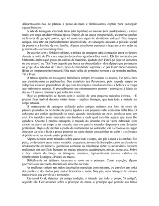 Alimentávamo-nos de plantas e porco-do-mato e fabricávamos coprah para conseguir
algum dinheiro.
A arte da tatuagem, chamada tatau (dar tapinhas) ou naonno (em quadriculados), esteve
muito em voga em determinada época. Depois de ter quase desaparecido, ela parece ganhar
os favores da geração jovem, que vê nisso um signo de identidade cultural. Nos tempos
antigos, esta arte era particularmente desenvolvida. As tatuagens indicam a posição social
da pessoa e a história de sua família. Alguns estudiosos europeus chegaram a ver nelas as
primícias do sistema hieroglífico.
De acordo com o folclore taitiano, a prática da tatuagem teria começado entre os deuses
durante a noite do P'o - seu aspecto decorativo agradava-lhes muito. Ela foi inventada por
Matamata-arahu (que grava em carvão de madeira), ajudado por Tura'i-po (que se conserva
no céu escuro) ou Tititi'i-po (aquele que busca na obscuridade) - dois deuses que pertencem
ao grupo dos artesãos de Tatere, deus de habilidade suprema - e por Hina'-ere'ere-manu'a
(Hina de temperamento brusco), filha mais velha do primeiro homem e da primeira mulher,
Ti'i e Hina.
O tatatau (perito em tatuagens) trabalhava sempre invocando os deuses, Ele pedia-Ihes
que cicatrizassem as perfurações. Seu comércio era florescente, pois naquele tempo os
indígenas estavam persuadidos de que tais decorações ressaltavam-Ihes a beleza e a roupa
que estivessem usando. O procedimento era extremamente penoso - começava à idade de
dez ou 12 anos e terminava por volta dos vinte.
Hoje as perfurações se fazem com o auxílio de uma pequena máquina elétrica. - É
preciso ficar imóvel durante várias horas – explica Georges, que tem toda a metade do
corpo tatuada.
O instrumento de tatuagem utilizado pelos antigos taitianos era feito de ossos de
pássaro pontudos ou de dentes de peixe ligados a um pequeno cabo com uma linha fina. O
colorante era obtido queimando-se tutui; quando introduzido na pele, produzia uma cor
azul. Os modelos eram marcados em bambus e cada qual escolhia aquele que mais lhe
agradava. Quanto à própria tatuagem, o traçado do desenho era às vezes esboçado com
carvão na parte do corpo a ser tatuada, mas em geral o tatuador dispensava esse desenho
preliminar. Depois de molhar a ponta do instrumento no colorante, ele o colocava no lugar
desejado da pele e fazia a ponta penetrar na carne dando pancadinhas no cabo - o colorante
depositava-se na incisão assim praticada.
Alguns homens eram tatuados sobre quase todo o corpo, dos pés à nuca e às orelhas. No
peito, os desenhos eram muito variados: coqueiros, árvores de fruta-pão, cipós enrolando-se
artisticamente em troncos, guerreiros correndo ou triunfando sobre os adversários, homem
realizando um sacrifício humano no marae, pássaros, quadrúpedes, peixes, armas etc. Sobre
a face interna do braço, as tatuagens, menores, representavam insetos, estrelas ou
simplesmente losangos, círculos ou traços.
Dificilmente os taitianos tatuavam o rosto ou o pescoço. Como exceção, alguns
guerreiros ou sacerdotes traziam um desenho na testa.
As mulheres tinham nas mãos decorações parecidas com mitenes, ou círculos em volta
dos punhos e dos dedos para imitar braceletes e anéis. Nos pés, uma tatuagem terminava
num círculo que envolvia o tornozelo.
Raymond Graf, detentor da antiga tradição, é tatuado em todo o corpo, "à antiga",
segundo ele. Conversamos sobre o princípio do mana, o princípio que permite aos tahua
 