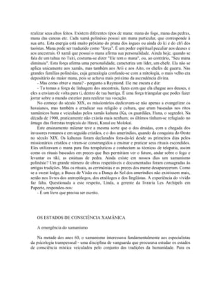 realizar seus altos feitos. Existem diferentes tipos de mana: mana do fogo, mana das pedras,
mana das canoas etc. Cada xamã polinésio possui um mana particular, que corresponde à
sua arte. Esta energia está muito próximo do prana dos iogues ou ainda do ki e do ch'i dos
taoístas. Mana pode ser traduzido como "força". É um poder espiritual peculiar aos deuses e
aos ancestrais. O xamã que possui o mana afirma sua personalidade. Ainda hoje, quando se
fala de um tahua no Taiti, costuma-se dizer "Ele tem o mana", ou, ao contrário, "Seu mana
diminuiu". Esta força afirma uma personalidade, caracteriza um líder, um chefe. Ela não se
aplica unicamente aos xamãs, mas também aos Arii e aos Aito, os chefes de guerra. Nas
grandes famílias polinésias, cuja genealogia confunde-se com a mitologia, o mais velho era
depositário do maior mana, pois se achava mais próximo da ascendência divina.
- Mas como obter o mana? - pergunto a Raymond. Ele me encara e diz:
- Tu tomas a força de linhagem dos ancestrais, fazes com que ela chegue aos deuses, e
eles a enviam de volta para ti, dentro de tua barriga. É uma força triangular que podes fazer
jorrar sobre o mundo exterior para realizar tua vocação.
No começo do século XIX, os missionários dedicavam-se não apenas a evangelizar os
havaianos, mas também a erradicar sua religião e cultura, que eram baseadas nos ritos
xamânicos huna e veiculadas pelos xamãs kahuna (Ka, os guardiães, Huna, o segredo). Na
década de 1900, praticamente não existia mais nenhum; os últimos tinham-se refugiado no
âmago das florestas tropicais do Havaí, Kauaí ou Molokaí.
Este ensinamento milenar teve a mesma sorte que o dos druidas, com a chegada dos
invasores romanos e em seguida cristãos, e o dos ameríndios, quando da conquista do Oeste
no século XIX. Os kahunas foram declarados fora-da-lei desde os primeiros dias pelos
missionários cristãos e viram-se constrangidos a ensinar e praticar seus rituais escondidos.
Eles utilizavam o mana para fins terapêuticos e conheciam as técnicas de telepatia, assim
como os rituais baseados em preces que lhes permitiam ver o futuro, andar sobre o fogo e
levantar os tiki, as estátuas de pedra. Ainda existe em nossos dias um xamanismo
polinésio? Um grande número de obras respeitáveis e documentadas foram consagradas às
antigas tradições. Mas os rituais, as cerimônias e as preces dos mame desapareceram. Como
se a sweat lodge, a Busca de Visão ou a Dança do Sol dos ameríndios não existissem mais,
senão nos livros dos antropólogos, dos etnólogos e dos lingüistas. A experiência do vivido
faz falta. Questionada a este respeito, Linda, a gerente da livraria Les Archipels em
Papeete, respondeu-nos:
- É um livro que precisa ser escrito.
OS ESTADOS DE CONSCIÊNCIA XAMÂNICA
A emergência do xamanismo
Na metade dos anos 60, o xamanismo interessava fundamentalmente aos especialistas
da psicologia transpessoal - uma disciplina de vanguarda que procurava estudar os estados
de consciência mística veiculados pelo conjunto das tradições da humanidade. Para os
 
