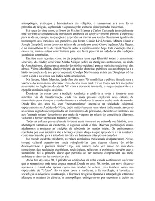 antropólogos, etnólogos e historiadores das religiões, o xamanismo era uma forma
primitiva de religião, suplantada e superada pelas culturas hierarquizadas modernas.
Há cerca de vinte anos, os livros de Michael Harner e Carlos Castaneda (especialmente
este) abriram a consciência de indivíduos em busca de desenvolvimento pessoal e espiritual
para as idéias, crenças, inspirações e experiências diretas dos xamãs. Rendamos igualmente
homenagem aos trabalhos dos pioneiros que foram Claude Lévi-Strauss, Mircea Eliade e
Joseph Campbell, assim como aos relatos de curandeiros como Corvo Ingênuo,Alce Negro,
e ao maravilhoso livro de Frank Waters sobre a espiritualidade hopi. Esta evocação não é
exaustiva, muitos outros contribuíram para nos fazer penetrar na sabedoria das tradições
xamânicas ameríndias.
Escritos mais recentes, como os da psiquiatra russa alga Kharitidi sobre o xamanismo
siberiano, do médico americano MarIo Morgan sobre os aborígines australianos, ou ainda
de Ann Andrews, chamaram a atenção do público ocidental para a medicina tradicional das
almas. Wilma Mankiller, chefe principal da nação cherokee, publicou sua autobiografia e a
história complexa de seu povo, enquanto Carolyn Niethammer relata em Daughters of the
Earth a vida e as lendas dos índios norte-americanos.
Na Europa, Mario Mercier, desde fins dos anos 70, sensibiliza o público francês para a
vivência do xamanismo siberiano. Uma década mais tarde, Brian Bates nos fez mergulhar
novamente na Inglaterra do século VII com o devaneio imanente, a magia onipresente e a
epopéia xamânica anglo-saxônica.
Desejosas de reatar com a tradição xamânica e ajudá-la a voltar a tomar-se uma
autêntica via de transformação, cada vez mais pessoas exploram seus estados de
consciência para alcançar o conhecimento e a sabedoria do mundo oculto atrás do mundo.
Desde fins dos anos 80, esse "neoxamanismo" ancora-se na sociedade ocidental,
especialmente na América do Norte, onde muitos buscam suas raízes tradicionais. a recurso
aos cantos sagrados acompanhados de instrumentos de percussão, chocalhos e tambores, ou
aos "animais totens" descobertos por meio de viagens em níveis de consciência diferente,
voltaram a tornar-se práticas bastante correntes.
Todas as culturas provavelmente tiveram, num momento ou outro de sua história, uma
abordagem xamânica da existência, e algumas ainda o têm. Diversas publicações atuais
ajudam-nos a restaurar as tradições de sabedoria do mundo inteiro. Os ensinamentos
revelados por essa iniciativa são a herança comum daqueles que apreendem a via xamânica
como um caminho para a sabedoria interior e a harmonia entre povos e nações.
No mundo ocidental moderno, as raízes xamânicas tradicionais desapareceram. Nosso
terreno cultural permite-nos ainda reimplantá-Ias com alguma chance de vê-Ias
desenvolver-se e produzir frutos? Hoje, um número cada vez maior de indivíduos
conscientes das realidades ecológicas, sociológicas, religiosas e espirituais percebe que o
xamanismo foi a primeira chave que permitiu ao ser humano compreender seu meio
ambiente e viver em harmonia com ele.
Até o fim dos anos 60, 2 partidários obstinados da velha escola continuaram a afirmar
que o xamanismo seria uma doença mental. Desde os anos 70, porém, um novo discurso
apresenta o xamã não apenas como um criador de ordem, mas também como um
especialista de "ofícios" tão variados como a medicina, a farmacologia, a botânica, a
sociologia, a advocacia, a astrologia, a liderança religiosa. Quando a antropologia estrutural
alcançou o estatuto de ciência, os antropólogos esforçaram-se por encontrar a ordem na
 