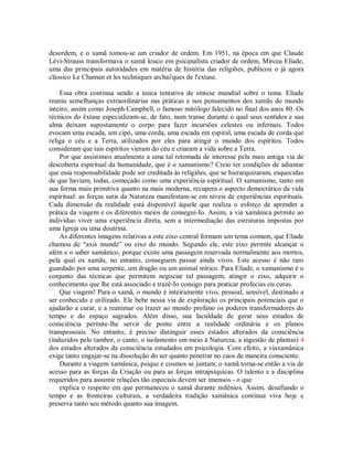 desordem, e o xamã tomou-se um criador de ordem. Em 1951, na época em que Claude
Lévi-Strauss transformava o xamã louco em psicanalista criador de ordem, Mircea Eliade,
uma das principais autoridades em matéria de história das religiões, publicou o já agora
clássico Le Chaman et les techniques archai'ques de l'extase.
Essa obra continua sendo a única tentativa de síntese mundial sobre o tema. Eliade
reuniu semelhanças extraordinárias nas práticas e nos pensamentos dos xamãs do mundo
inteiro, assim como Joseph Campbell, o famoso mitólogo falecido no final dos anos 80. Os
técnicos do êxtase especializam-se, de fato, num transe durante o qual seus sentidos e sua
alma deixam supostamente o corpo para fazer incursões celestes ou infernais. Todos
evocam uma escada, um cipó, uma corda, uma escada em espiral, uma escada de corda que
religa o céu e a Terra, utilizados por eles para atingir o mundo dos espíritos. Todos
consideram que tais espíritos vieram do céu e criaram a vida sobre a Terra.
Por que assistimos atualmente a uma tal retomada de interesse pela mais antiga via de
descoberta espiritual da humanidade, que é o xamanismo? Creio ter condições de adiantar
que essa responsabilidade pode ser creditada às religiões, que se hierarquizaram, esquecidas
de que haviam, todas, começado como uma experiência espiritual. O xamanismo, tanto em
sua forma mais primitiva quanto na mais moderna, recupera o aspecto democrático da vida
espiritual: as forças sutis da Natureza manifestam-se em níveis de experiências espirituais.
Cada dimensão da realidade está disponível àquele que realiza o esforço de aprender a
prática da viagem e os diferentes meios de consegui-Io. Assim, a via xamânica permite ao
indivíduo viver uma experiência direta, sem a intermediação das estruturas impostas por
uma Igreja ou uma doutrina.
As diferentes imagens relativas a este eixo central formam um tema comum, que Eliade
chamou de “axis mundz” ou eixo do mundo. Segundo ele, este eixo permite alcançar o
além e o saber xamânico, porque existe uma passagem reservada normalmente aos mortos,
pela qual os xamãs, no entanto, conseguem passar ainda vivos. Este acesso é não raro
guardado por uma serpente, um dragão ou um animal mítico. Para Eliade, o xamanismo é o
conjunto das técnicas que permitem negociar tal passagem, atingir o eixo, adquirir o
conhecimento que lhe está associado e trazê-Io consigo para praticar profecias ou curas.
Que viagem! Para o xamã, o mundo é inteiramente vivo, pessoal, sensível, destinado a
ser conhecido e utilizado. Ele bebe nessa via de exploração os principais potenciais que o
ajudarão a curar, e a reanimar ou trazer ao mundo profano os poderes transformadores do
tempo e do espaço sagrados. Além disso, sua faculdade de gerar seus estados de
consciência permite-lhe servir de ponte entre a realidade ordinária e os planos
transpessoais. No entanto, é preciso distinguir esses estados alterados da consciência
(induzidos pelo tambor, o canto, o isolamento em meio à Natureza, a ingestão de plantas) 4
dos estados alterados da consciência estudados em psicologia. Com efeito, a viaxamânica
exige tanto engajar-se na dissolução do ser quanto penetrar no caos de maneira consciente.
Durante a viagem xamânica, psique e cosmos se juntam; o xamã torna-se então a via de
acesso para as forças da Criação ou para as forças intrapsíquicas. O talento e a disciplina
requeridos para assumir relações tão especiais devem ser imensos - o que
explica o respeito em que permaneceu o xamã durante milênios. Assim, desafiando o
tempo e as fronteiras culturais, a verdadeira tradição xamânica continua viva hoje e
preserva tanto seu método quanto sua imagem.
 