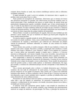 conjunto dessas funções ao xamã, mas existem semelhanças notáveis entre as diferentes
sociedades xamânicas.
O papel principal do xamã é servir de mediador, de intercessor entre o sagrado e o
profano, entre nosso plano físico e o além.
Neste período de ressurgência do xamanismo, observamos que os técnicos do êxtase
não pertencem unicamente ao passado; eles sobreviveram em diversas tradições mais ou
menos preservadas. Claro, atualmente são poucos os xamãs tribais, da mesma forma que
praticamente desapareceram aquelas sociedades nômades que viviam exclusivamente da
caça. O sonho de uma idade de ouro atrai muitas pessoas para o xamanismo, principalmente
entre os ocidentais. Os mitos xamânicos falam de um tempo em que o homem e a Natureza
viviam em harmonia perfeita. As condições de vida atuais explicariam essa necessidade de
um retorno às fontes esquecidas das antigas tradições da humanidade.
Mircea Eliade, evocando as manifestações do sagrado, falava de uma realidade que não
pertence a nosso mundo, mas que se manifesta em objetos que fazem parte integrante de
nosso mundo natural profano.
Foi preciso esperar a segunda metade do século XIX para que o xamanismo se tornasse
um assunto de estudo acadêmico. Antes, nosso conhecimento limitava-se a relatos parciais
e tendenciosos de viajantes e missionários, que acabavam nos oferecendo seu próprio
sistema de pensamento. Sofríamos sobretudo, no entanto, de uma carência de estudos
experimentais.
Nestes últimos anos, porém, os xamãs começam a falar de suas tradições e rituais e da
maneira como vêem o mundo. Para dizer a verdade, a cooperação entre estudiosos e xamãs
(Wallace Alce Negro e William S. Lyon; Thomas E. Mails e Corvo Ingênuo etc.) mostrou
que o serviço destes são necessários quando a relação entre o homem e o Universo
encontra-se enfraquecida e até mesmo rompida. Esses seres investidos, mais próximos da
fonte, são novamente chamados para servir como mediadores entre o sagrado e o secular.
Para compreender a natureza do xamanismo, devemos incluir outras dimensões em
nossos modelos espácio-temporais clássicos de três dimensões. Cessemos de nos extraviar
limitando nosso campo de percepção e nosso conhecimento. Nosso modelo de pensamento
atual não permite aceitar, e menos ainda explicar, os fenômenos sobrenaturais. Ele nega,
por exemplo, a existência do sobrenatural porque este não corresponde à visão dinâmica da
Natureza.
Ora, a recente aproximação entre a ciência e a tradição demonstrou que o fenômeno
xamânico não tem nada de sobrenatural. Se assim parece, é porque a ciência material
procura integrá-lo em seu quadro de pesquisa. Hoje, porém, que a ciência tem elaborado
estruturas mais abertas, os físicos começam a dar-se conta de que o Universo tem mais de
três dimensões e que o xamã, mediador entre o sagrado e o profano, já trabalha sobre essas
outras dimensões há vários milhares de anos.
Procuremos ter uma abertura maior de espírito e evitemos projetar idéias preconcebidas
sobre tudo o que diz respeito ao xamanismo. Se quisermos compreender essa via e
enriquecer o conhecimento de nós mesmos e do mundo, deveremos encarar novas idéias e
atividades por iniciativa própria.
O interesse atual pelo xamanismo parece ligado a uma tomada de consciência da
necessidade de ampliar a visão do mundo ocidental, cujas limitações são particularmente
sensíveis no campo da medicina e da psicoterapia. Em física, o princípio da incerteza de
 