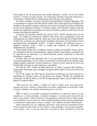 atual reside no fato de descreverem um mundo idealizado e estável, em vez do mundo
instável e evolutivo no qual vivemos. As experiências descritas nesta obra forçam-nos a
reconsiderar a validade das leis fundamentais, tanto clássicas como quânticas.
Em todos os tempos, os estados visionários desempenharam um papel importante. Nós
os encontramos na origem tanto dos transes extáticos dos xamãs quanto das revelações dos
fundadores das grandes correntes religiosas e até mesmo na origem dos notáveis fenômenos
de cura ou de inspirações artísticas. As culturas antigas e pré-industriais sempre viram nos
estados não ordinários de consciência um meio de abordar os aspectos ocultos do real e de
alcançar uma dimensão espiritual.
O advento da revolução científica dos séculos XVII e XVIII colocaria tudo isso em
xeque. Os estados de consciência xamânica não foram mais considerados como um
prolongamento do estado normal de vigília, mas como uma distorção da atividade mental.
A partir daí, as pessoas que apresentavam anomalias emocionais e psicossomáticas foram
automaticamente consideradas doentes. A ciência moderna não distingue psicose e
despertar xamânico; tende a tratar os estados não ordinários de consciência com
antidepressivos e ansiolíticos.
Nestes últimos trinta anos, a tendência começou a refazer seu caminho. Pouco a pouco,
um considerável número de pesquisadores, alguns bastante conceituados, reconheceu que
as experiências de maturação e de desenvolvimento pessoal conduzem ao bem-estar
psicológico e espiritual.
Ficamos cada vez mais alarmados com a crise que permeia nossa civilização, nosso
sistema de pensamento e nosso estado de consciência. O renascimento do interesse pelas
antigas tradições espirituais, a busca xamânica e a fusão de nosso corpo de luz com o da
Grande-Mãe Terra são um sinal auspicioso e encorajador.
Em abril de 1997, conheci em Belo Horizonte, no Brasil, Leonardo Boff, teólogo e
antigo padre franciscano, que se desligara da Igreja católica depois de anos de arrofos com
o Vaticano.
Em 12 de outubro de 1992, data de aniversário da libertação dos povos africanos e
ameríndios da América Latina, ele pronunciou seu famoso "Sermão da montanha do
Corcovado", no Rio de Janeiro. Um hino de esperança para todos os povos tradicionais do
planeta. Eis alguns trechos:
"Sinto pena de vós, milhões e milhões de irmãs e irmãos, meus mais pequeninos,
expulsos das terras, solitários, embrenhados nas selvas, amontoados nas periferias, caídos
em tantos caminhos, sem nenhum samaritano para vos socorrer.
(...)
Olhai as matas e os cerrados, a gigantesca Cordilheira e o Amazonas imenso, os rios
caudalosos e os vales profundos, os animais selvagens e os pássaros sem conta, Eles são
todos vossos irmãos e irmãs, Domesticai vossa ganância, Como meu Pai vos cuida, cuidai-
vos vós também, Os seres todos do cosmos também herdarão o Reino, Serão transfigurados
e existirão para sempre junto convosco, comigo e com o Espírito de vida no Reino do paz,
Bem-aventurados sois vós, indígenas americanos, meus primeiros testemunhos nestas
terras fecundas de Abia Ayala, Vossas cidades, vossas pirâmides, vossos longos caminhos,
vossos rituais, o Sol e a Lua que venerastes, são sinais do Deus verdadeiro, do Deus do
 