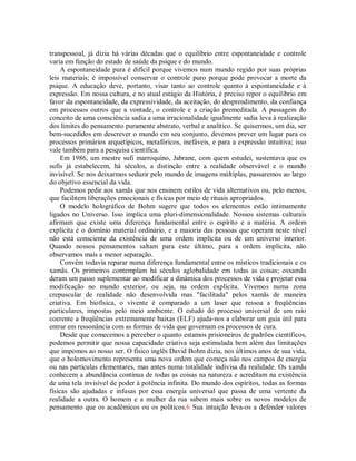 transpessoal, já dizia há várias décadas que o equilíbrio entre espontaneidade e controle
varia em função do estado de saúde da psique e do mundo.
A espontaneidade pura é difícil porque vivemos num mundo regido por suas próprias
leis materiais; é impossível conservar o controle puro porque pode provocar a morte da
psique. A educação deve, portanto, visar tanto ao controle quanto à espontaneidade e à
expressão. Em nossa cultura, e no atual estágio da História, é preciso repor o equilíbrio em
favor da espontaneidade, da expressividade, da aceitação, do desprendimento, da confiança
em processos outros que a vontade, o controle e a criação premeditada. A passagem do
conceito de uma consciência sadia a uma irracionalidade igualmente sadia leva à realização
dos limites do pensamento puramente abstrato, verbal e analítico. Se quisermos, um dia, ser
bem-sucedidos em descrever o mundo em seu conjunto, devemos prever um lugar para os
processos primários arquetípicos, metafóricos, inefáveis, e para a expressão intuitiva; isso
vale também para a pesquisa científica.
Em 1986, um mestre sufi marroquino, Jabrane, com quem estudei, sustentava que os
sufis já estabelecem, há séculos, a distinção entre a realidade observável e o mundo
invisível. Se nos deixarmos seduzir pelo mundo de imagens múltiplas, passaremos ao largo
do objetivo essencial da vida.
Podemos pedir aos xamãs que nos ensinem estilos de vida alternativos ou, pelo menos,
que facilitem liberações emocionais e físicas por meio de rituais apropriados.
O modelo holográfico de Bohm sugere que todos os elementos estão intimamente
ligados no Universo. Isso implica uma pluri-dimensionalidade. Nossos sistemas culturais
afirmam que existe uma diferença fundamental entre o espírito e a matéria. A ordem
explícita é o domínio material ordinário, e a maioria das pessoas que operam neste nível
não está consciente da existência de uma ordem implícita ou de um universo interior.
Quando nossos pensamentos saltam para este último, para a ordem implícita, não
observamos mais a menor separação.
Convém todavia reparar numa diferença fundamental entre os místicos tradicionais e os
xamãs. Os primeiros contemplam há séculos aglobalidade em todas as coisas; osxamãs
deram um passo suplementar ao modificar a dinâmica dos processos de vida e projetar essa
modificação no mundo exterior, ou seja, na ordem explícita. Vivemos numa zona
crepuscular de realidade não desenvolvida mas "facilitada" pelos xamãs de maneira
criativa. Em biofísica, o vivente é comparado a um laser que ressoa a freqüências
particulares, impostas pelo meio ambiente. O estudo do processo universal de um raio
coerente a freqüências extremamente baixas (ELF) ajuda-nos a elaborar um guia útil para
entrar em ressonância com as formas de vida que governam os processos de cura.
Desde que comecemos a perceber o quanto estamos prisioneiros de padrões científicos,
podemos permitir que nossa capacidade criativa seja estimulada bem além das limitações
que impomos ao nosso ser. O físico inglês David Bohm dizia, nos últimos anos de sua vida,
que o holomovimento representa uma nova ordem que começa não nos campos de energia
ou nas partículas elementares, mas antes numa totalidade indivisa da realidade. Os xamãs
conhecem a abundância contínua de todas as coisas na natureza e acreditam na existência
de uma tela invisível de poder à potência infinita. Do mundo dos espíritos, todas as formas
físicas são ajudadas e infusas por essa energia universal que passa de uma vertente da
realidade a outra. O homem e a mulher da rua sabem mais sobre os novos modelos de
pensamento que os acadêmicos ou os políticos.6 Sua intuição leva-os a defender valores
 