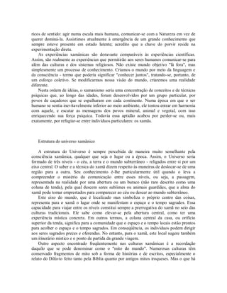 ricos de sentido: agir numa escala mais humana, comunicar-se com a Natureza em vez de
querer dominá-la. Assistimos atualmente à emergência de um grande conhecimento que
sempre esteve presente em estado latente; acredito que a chave do porvir reside na
experimentação direta.
As experiências xamânicas são doravante comparáveis às experiências científicas.
Assim, são realmente as experiências que permitirão aos seres humanos comunicar-se para
além das culturas e dos sistemas religiosos. Não existe mundo objetivo "lá fora", mas
simplesmente um processo de conhecimento. Criamos o mundo por meio da linguagem e
da consciência - termo que poderia significar "conhecer juntos", tratando-se, portanto, de
um esforço coletivo. Se modificarmos nossa visão do mundo, criaremos uma realidade
diferente.
Nesta ordem de idéias, o xamanismo seria uma concentração de conceitos e de técnicas
psíquicas que, ao longo das idades, foram desenvolvidos por um grupo particular, por
povos de caçadores que se espalharam em cada continente. Numa época em que o ser
humano se sentia inevitavelmente inferior ao meio ambiente, ele tentou entrar em harmonia
com aquele, e escutar as mensagens dos povos mineral, animal e vegetal, com isso
enriquecendo sua força psíquica. Todavia essa aptidão acabou por perder-se ou, mais
exatamente, por refugiar-se entre indivíduos particulares: os xamãs.
Estrutura do universo xamânico
A estrutura do Universo é sempre percebida de maneira muito semelhante pela
consciência xamânica, qualquer que seja o lugar ou a época. Assim, o Universo seria
formado de três níveis - o céu, a terra e o mundo subterrâneo - religados entre si por um
eixo central. O saber e a técnica do xamã dizem respeito às maneiras de deslocar-se de uma
região para a outra. Seu conhecimento é-lhe particularmente útil quando o leva a
compreender o mistério da comunicação entre esses níveis, ou seja, a passagem,
representada na realidade por uma abertura ou um buraco (não raro descrito como uma
coluna de tenda), pela qual descem seres sublimes ou animais guardiães, que a alma do
xamã pode tomar emprestados para comparecer ao céu ou descer ao mundo subterrâneo.
Este eixo do mundo, que é localizado mas simboliza o próprio centro das coisas,
representa para o xamã o lugar onde se manifestam o espaço e o tempo sagrados. Essa
capacidade para viajar entre os níveis constitui sempre a prerrogativa do xamã no seio das
culturas tradicionais. Ele sabe como elevar-se pela abertura central, como ter uma
experiência mística concreta. Em outros termos, a coluna central da casa, ou orifício
superior da tenda, significa para a comunidade que o espaço e o tempo locais estão prontos
para acolher o espaço e o tempo sagrados. Em conseqüência, os indivíduos podem dirigir
aos seres sagrados preces e oferendas. No entanto, para o xamã, este local sugere também
um itinerário místico e o ponto de partida da grande viagem.
Outro aspecto encontrado freqüentemente nas culturas xamânicas é a recordação
daquilo que se pode denominar como o "mito do mundo". Numerosas culturas têm
conservado fragmentos de mito sob a forma de histórias e de escritos, especialmente o
relato do Dilúvio feito tanto pela Bíblia quanto por antigos mitos iroqueses. Mas o que há
 