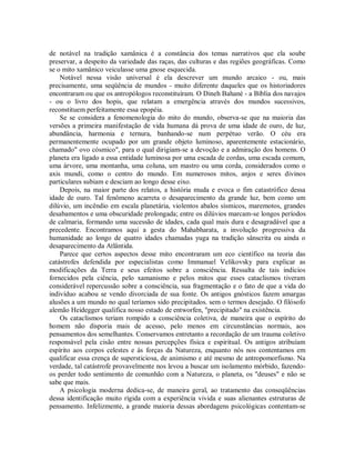 de notável na tradição xamânica é a constância dos temas narrativos que ela soube
preservar, a despeito da variedade das raças, das culturas e das regiões geográficas. Como
se o mito xamânico veiculasse uma gnose esquecida.
Notável nessa visão universal é ela descrever um mundo arcaico - ou, mais
precisamente, uma seqüência de mundos - muito diferente daqueles que os historiadores
encontraram ou que os antropólogos reconstituíram. O Dineh Bahané - a Bíblia dos navajos
- ou o livro dos hopis, que relatam a emergência através dos mundos sucessivos,
reconstituem perfeitamente essa epopéia.
Se se considera a fenomenologia do mito do mundo, observa-se que na maioria das
versões a primeira manifestação de vida humana dá prova de uma idade de ouro, de luz,
abundância, harmonia e ternura, banhando-se num perpétuo verão. O céu era
permanentemente ocupado por um grande objeto luminoso, aparentemente estacionário,
chamado" ovo cósmico", para o qual dirigiam-se a devoção e a admiração dos homens. O
planeta era ligado a essa entidade luminosa por uma escada de cordas, uma escada comum,
uma árvore, uma montanha, uma coluna, um mastro ou uma corda, considerados como o
axis mundi, como o centro do mundo. Em numerosos mitos, anjos e seres divinos
particulares subiam e desciam ao longo desse eixo.
Depois, na maior parte dos relatos, a história muda e evoca o fim catastrófico dessa
idade de ouro. Tal fenômeno acarreta o desaparecimento da grande luz, bem como um
dilúvio, um incêndio em escala planetária, violentos abalos sísmicos, maremotos, grandes
desabamentos e uma obscuridade prolongada; entre os dilúvios marcam-se longos períodos
de calmaria, formando uma sucessão de idades, cada qual mais dura e desagradável que a
precedente. Encontramos aqui a gesta do Mahabharata, a involução progressiva da
humanidade ao longo de quatro idades chamadas yuga na tradição sânscrita ou ainda o
desaparecimento da Atlântida.
Parece que certos aspectos desse mito encontraram um eco científico na teoria das
catástrofes defendida por especialistas como Immanuel Velikovsky para explicar as
modificações da Terra e seus efeitos sobre a consciência. Ressalta de tais indícios
fornecidos pela ciência, pelo xamanismo e pelos mitos que esses cataclismos tiveram
considerável repercussão sobre a consciência, sua fragmentação e o fato de que a vida do
indivíduo acabou se vendo divorciada de sua fonte. Os antigos gnósticos fazem amargas
alusões a um mundo no qual teríamos sido precipitados. sem o termos desejado. O filósofo
alemão Heidegger qualifica nosso estado de entworfen, "precipitado" na existência.
Os cataclismos teriam rompido a consciência coletiva, de maneira que o espírito do
homem não disporia mais de acesso, pelo menos em circunstâncias normais, aos
pensamentos dos semelhantes. Conservamos entretanto a recordação de um trauma coletivo
responsável pela cisão entre nossas percepções física e espiritual. Os antigos atribuíam
espírito aos corpos celestes e às forças da Natureza, enquanto nós nos contentamos em
qualificar essa crença de supersticiosa, de animismo e até mesmo de antropomorfismo. Na
verdade, tal catástrofe provavelmente nos levou a buscar um isolamento mórbido, fazendo-
os perder todo sentimento de comunhão com a Natureza, o planeta, os "deuses" e não se
sabe que mais.
A psicologia moderna dedica-se, de maneira geral, ao tratamento das conseqüências
dessa identificação muito rígida com a experiência vivida e suas alienantes estruturas de
pensamento. Infelizmente, a grande maioria dessas abordagens psicológicas contentam-se
 