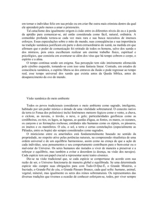 em tornar o indivíduo feliz em sua prisão ou em criar-lhe outra mais otimista dentro da qual
ele aprenderá pelo menos a amar o prisioneiro.
Tal cataclismo deu igualmente origem à cisão entre os diferentes níveis do eu e à perda
da aptidão para comunicar-se, até então considerada como fácil, natural, ordinária. A
comunhão profunda tornou-se cada vez mais rara e sua busca necessitou de imensos
esforços. Essas especulações sobre o mito do mundo, suas conseqüências e sua importância
na tradição xamânica justificam em parte o dom extraordinário do xamã, na medida em que
afirmam que o poder de comunicação foi retirado de todos os homens, salvo dos xamãs e
dos místicos, pois estes escolheram realizar um enorme trabalho físico, espiritual e
psicológico, que consistiu em aventurar-se além dos véus que há tempo cobrem o corpo, o
espírito e a alma.
O tempo continua sendo um enigma. Sua percepção tem sido inteiramente afomecida
pelo cérebro esquerdo, tomando-se com isso uma fantasia linear. Contudo, em estados de
consciência xamânica, o espírito libera-se dos entraves da ilusão e pode regressar ao tempo
real, esse tempo universal dos xamãs que existia antes da Queda bíblica, antes do
desaparecimento do ovo do mundo.
Visão xamânica do meio ambiente
Todos os povos tradicionais consideram o meio ambiente como sagrado, inteligente,
habitado por um poder místico e dotado de uma vitalidade sobrenatural. O conceito nativo
da terra (o Fenua dos polinésios) inclui fenômenos meteoro lógicos como o vento, a chuva,
o ciclone, as nuvens, o trovão, a neve, o gelo; particularidades geofísicas como as
cordilheiras, os rios, os lagos, as lagunas, as quedas d'água, as fontes, os mares, os oceanos,
os canyons e as formações rochosas; entidades não humanas como os répteis, os pássaros,
os insetos e os mamíferos. O céu, o sol, a terra e certas constelações (especialmente as
Plêiades, entre os hopis) são sempre considerados como sagrados.
O misticismo entre os ameríndios está fundamentalmente baseado no sentido da
propriedade, no respeito ativo pelas potências naturais, na compreensão ritualística de uma
ordem universal e de um equilíbrio harmonioso, assim como na crença de que a ação de
cada indivíduo, seus pensamentos e seu comportamento contribuem para o bem-estar ou o
mal-estar do Universo. Os seres humanos são instados a viver de maneira a preservar e a
reforçar o equilíbrio, mas também a evitar a desordem (a doença, na visão dos navajos).
Cada espécie tem um papel crucial a representar neste teatro cósmico.
Diz-se na visão tradicional que, se cada espécie se comportasse de acordo com sua
razão de ser, o Universo funcionaria de maneira global e equilibrada. Se uma determinada
espécie não cumpre suas obrigações para com Tudo-O-Que-É, o Grande Mistério, o
Incriado, o Grande-Pai do céu, o Grande Pássaro Branco, cada qual sofre: humano, animal,
vegetal, mineral, mas igualmente os seres dos reinos sobrenaturais. Os representantes das
diversas tradições que tivemos a ocasião de conhecer esforçam-se, todos, por viver sempre
 