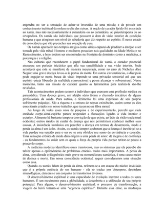 engendra no ser a sensação de achar-se investido de uma missão e de possuir um
conhecimento inabitual da ordem oculta das coisas. A noção de curador ferido foi associada
ao xamã, mas não necessariamente à curandeira ou ao curandeiro, ao psicoterapeuta ou ao
ortopedista. Os xamãs são indivíduos que possuem o dom de visão interior da condição
humana e que atingiram um nível de sabedoria que diz respeito ao espírito. É neste estado
de consciência que vão preencher sua vocação de cura.
Os xamãs aparecem nos tempos antigos como sábios capazes de predizer a direção a ser
tomada pela vida tribal. Homens e mulheres possuíam tais qualidades na Idade Média e no
Renascimento, e hoje podem ser encontradas na fronteira de domínios como a medicina, a
psicologia e a religião.
Nas culturas que reconhecem o papel fundamental do xamã, o curador potencial
atravessa um período iniciático que afia sua sensibilidade e sua visão interior. Pode
acontecer que esta se manifeste de maneira inesperada, como no caso de Nicholas Alce
Negro: uma grave doença levou-o às portas da morte. Em outras circunstâncias, o discípulo
pode engajar-se numa busca de visão impondo-se uma privação sensorial até que seu
espírito esteja liberado da realidade convencional e possa alcançar o sobrenatural. Nesse
momento, tanto sua missão de curador quanto as ferramentas para realizá-la são-lhe
reveladas.
Tais acontecimentos podem ocorrer a indivíduos que exercem uma profissão médica ou
paramédica. Uma doença grave, um aleijão sério foram o chamado iniciático de alguns
profissionais da saúde. Para outros, o ferimento foi uma expressão de seu próprio
sofrimento psíquico-. São a riqueza e a textura de nossas existências, assim como os elos
emocionais criados em nosso trabalho, que tecem nossa fibra moral.
Ao longo de todos esses anos de pesquisa e de experimentação, percebi que cada
entidade corpo-alma-espírito parece responder a flutuações ligadas à vida interior e
exterior. Alimento há bastante tempo a convicção de que existe, ao lado da visão tradicional
ocidental, outros modos de cuidar da doença que nos permitiriam conhecer melhor suas
causas. A insistência xamânica em perceber a doença em termos de desarmonia, medo e
perda da alma é um deles. Assim, os xamãs sempre souberam que a doença é inevitável se a
vida perdeu seu sentido para o ser ou se este olvidou seu senso de pertinência e conexão.
Uma sensação crônica de medo dará origem a uma perda de amor, de alegria e de confiança
- os fundamentos da saúde sem os quais a força da própria vida parece retirar-se pouco a
pouco do corpo.
A medicina moderna identificou esses transtornos, mas os sintomas que ela percebe são
talvez apenas o epifenômeno de problemas cruciais muito mais importantes. A perda da
alma, considerada o diagnóstico mais grave na nomenclatura xamânica, é uma causa maior
de doença e morte. Em nossa consciência ocidental, sequer consideramos uma situação
como essa.
Quando os xamãs falam de perda da alma, referem-se a um ataque do núcleo inviolado
que é a própria essência do ser humano - ela se traduz por desespero, desordens
imunológicas, cânceres e um conjunto de transtornos diversos.
O desenvolvimento espiritual é uma capacidade de evolução inerente a todos os seres
humanos. É um movimento para a globalidade, a descoberta e a utilização de seu próprio
potencial. Para alguns, o desenvolvimento espiritual, o processo de transformação, a
viagem do herói tornam-se uma "urgência espiritual". Durante essa crise, as mudanças
 