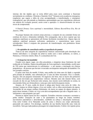 internas são tão rápidas que se torna difícil para esses seres continuar a funcionar
normalmente no cotidiano. Christina e Stanislav Grof 9
brincam com as palavras emergency
(urgência), que sugere a idéia de crise acompanhando a transformação, e emergence
(emergência), que sub-entende as fantásticas oportunidades que tais experiências oferecem
em matéria de evolução pessoal, assim como a aparição e o desenvolvimento de novos
níveis de compreensão.
9 Patrick Drouot, Cura espiritual e imortalidade, Editora Record/Nova Era, Rio de
Janeiro, 1996,
Na psique humana não existem zonas precisas; o conjunto de seu conteúdo forma um
contínuo de níveis e dimensões múltiplas. Por conseguinte, não se deve esperar que tais
urgências espirituais se apresentem sob formas facilmente reconhecíveis. Alguns tipos de
urgência espiritual possuem suficientes parâmetros e características para serem
reconhecidos. Entre o conjunto dos processos de transformação, seis parâmetros foram
identificados.
1. Os episódios de consciência unitiva (experiência de ponta)
Trata-se de uma categoria de experiências místicas caracterizada pela dissolução dos
limites individuais e a sensação de achar-se unido com o meio ambiente, os outros, a
Natureza, o Universo inteiro, Deus. É a consciência do Um.
2. O despertar da kundalini
Estudei com algum vagar, em obra precedente, o despertar desse fenômeno tão mal
conhecido no Ocidente. Depois da publicação de Cura espiritual e imortalidade, recebi mais
de 350 cartas que mencionavam os sofrimentos - e até mesmo a internação em clínicas
psiquiátricas - de pessoas que haviam vivenciado um despertar malogrado da kundalini. Eis
um exemplo concreto.
É quase uma hora da manhã. Colette, uma mulher de trinta anos de idade e esgotada
pela jornada de trabalho, mas sobretudo por 12 anos de labor incessante. Ela e o marido,
Jacques, têm um pequeno restaurante. Os negócios vão bem, mas os lucros dos primeiros
anos foram devorados por empréstimos vultosos. Durante anos não tiraram férias, com
exceção do dia em que fechavam toda semana, mas mesmo assim dedicado às contas, às
encomendas feitas aos fornecedores e uma que outra tarefa de pequena monta.
Jacques, de 35 anos, acaba de descer à adega para buscar uma caixa de vinho. Ao
retomar, tropeça no último degrau e leva um tombo, sob os olhos aterrorizados da esposa.
Acometido de um ataque cardíaco fulminante, ele morre no espaço de alguns minutos. A
partir desse instante, Colette vai viver com dois acompanhantes que não a largarão mais - o
sofrimento e uma pergunta: por quê?
Passam-se alguns meses de dor e angústia. Estranhos sintomas começam a acometer a
pobre mulher: sensações de calor e de queimadura ao longo da coluna vertebral,
movimentos automáticos e desordenados, zumbidos na cabeça e alucinações luminosas.
Uma noite Colette vê-se flutuando acima da cama e observa seu corpo adormecido,
parecendo um cadáver. Um domingo, membros de sua família fazem-lhe uma visita de
reconforto. Sem que nada pudesse pressagiar tal comportamento, Colette é de repente presa
 
