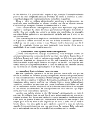 de risos histéricos. Ela, que nada sabe a respeito de ioga, consegue fazer espontaneamente
posições das mais complicadas (asanas). O médico de família é consultado e, com a
concordância da paciente, ordena sua internação numa clínica psiquiátrica.
Desde o início os médicos administram-lhe ansiolíticos e antidepressivos, que
erradicarão essas manifestações no mínimo estranhas. Ao cabo de algumas semanas,
Colette naufraga numa grave depressão nervosa que duraria 18 meses.
Voltei a encontrá-Ia numa tarde de primavera, alguns meses depois desse longo período
depressivo, e expliquei-lhe a razão do tornado que varrera sua vida após o falecimento do
marido. Hoje está curada, mas conserva da época uma sensibilidade às emanações
energéticas,flashes mediúnicos e um ressentimento particular pelo que é vivo, em seu
sentido mais amplo.
Nem todas as seqüências de despertar da kundalini são tão dramáticas. Pode acontecer
de as pessoas se sentirem envolvidas por uma aura de amor incondicional e perceberem a
unidade da vida em todas as coisas. É o que Abraham Maslow chamou nos anos 60 de
estado de consciência cósmica ou, mais exatamente, uma conexão direta com as
possibilidades de sua própria consciência superior.
3. As experiências do coma superado (near death experiences)
A morte é um antiqüíssimo arquétipo no ser humano, e sua abordagem constitui um
catalisador extremamente poderoso de despertar espiritual e de evolução da consciência. O
simbolismo da morte será vivido por meio de uma separação, um divórcio ou uma mudança
profissional. A perda de um cônjuge ou de um filho pode desencadear uma fase de morte
simbólica durante a qual antigas estruturas psicológicas são varridas. Ao longo dos anos
conheci muitos pais que perderam um filho, às vezes em idade de colo, e não raro observei
que eles tomavam um caminho espiritual depois de um drama como esse.
4. A emergência de recordações de vidas anteriores
Que tais experiências representem ou não uma prova da reencarnação, nem por isso
deixam de constituir um fenômeno psicológico importante, pois encerram grandes poderes
de cura associados a um rico potencial de autotransformação. Ainda que no sentido clássico
do termo não se possa provar o fenômeno da reencarnação, milhares de depoimentos e de
inquietantes relatos parecem confirmar sua realidade. Entre os povos tradicionalmente
xamânicos, raros são os que expressam uma crença formal nessa possibilidade. Até onde
sei, os shoshones do nordeste norte-americano acreditam na eventualidade de um regresso
da alma sob uma nova forma física. Os outros povos não têm senão uma idéia vaga do pós-
morte, pois vivem essencialmente o presente.
Acontece que material anterior a esta vida "emerge" espontaneamente por meio de
exercícios de meditação (ioga ou zen). Um de meus amigos praticantes do zen sentia a
garganta arranhar e doer durante suas meditações, o que o incomodava consideravelmente.
Como perito em práticas de meditação, tentava entrar no incômodo para dissipá-lo. Mas
sempre que o fazia era presa de uma angústia que lhe atava o plexo solar ao nível do
terceiro chakra. Veio então pedir-me que o ajudasse a descobrir a causa do mal-estar,
segundo ele um acontecimento de uma vida anterior que lhe escapava. Tinha razão, pois
estava revivenciando na consciência uma vida dos tempos das primeiras cruzadas.
 