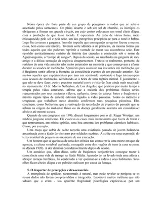 Nessa época ele fazia parte de um grupo de peregrinos armados que se achava
assediado pelos sarracenos. Em pleno deserto e sob um sol de chumbo, os inimigos os
obrigaram a formar um grande círculo, em cujo centro colocaram um tonel cheio d'água
com a proibição de que fosse tocado. E esperaram. Ao cabo de várias horas, meio
enlouquecido pelo sol e pela sede, um dos peregrinos precipitou-se para o tonel e bebeu.
Logo lhe cortaram a garganta. Isso não impediu que um segundo peregrino fizesse a mesma
coisa, bem como um terceiro. Tiveram sorte idêntica à do primeiro, da mesma forma que
todos aqueles que não puderam reprimir a vontade de matar sua assombrosa sede. Este
episódio particularmente sinistro da história das cruzadas é conhecido sob o nome de
Aguersanguinis, o "campo do sangue". Depois da sessão, os arranhados na garganta do meu
amigo e a difusa sensação de angústia desapareceram. Tratava-se realmente, portanto, de
resíduos de uma vida anterior não muito enterrados na memória e que começavam a aflorar
durante as sessões de meditação. Aproveito para assinalar aos iniciantes em meditação que
é freqüente sentir afiorar à fronteira da consciência eventos de um passado anterior. São
muitos aqueles que experimentam por isso um acentuado incômodo e logo interrompem
suas sessões de meditação, acreditando-se à beira de uma ruptura mental. É justamente o
que não se deve fazer, pois o precioso material corre o risco de ficar ainda mais recalcado
no inconsciente. O dr. Morris Netherton, de Los Angeles, que praticou por muito tempo a
terapia pelas vidas anteriores, afirma que a maioria dos problemas físicos sérios
reencontrados por seus pacientes (úlcera, epilepsia, dores de cabeça fortes e freqüentes e
mesmo alguns tipos de câncer) estavam ligados a vidas passadas. Todos os médicos e
terapeutas que trabalham neste domínio confirmam suas pesquisas pioneiras. Eles
concluem, como Netherton, que a reativação da recordação de eventos do passado que se
acham na origem do mal-estar físico ou da doença geralmente acarreta um considerável
alívio e até mesmo a cura.
Quando de um congresso em 1996, discuti longamente com o dr. Roger Woolger, um
médico jungiano americano. Ele evocava os casos mais interessantes que tivera de tratar e
que representam, em minha opinião, uma boa amostra dos problemas cármicos habituais.
Como, por exemplo:
Uma moça que sofria de colite recorda uma existência passada de jovem holandesa
assassinada com a idade de oito anos por soldados nazistas. A colite era uma expressão do
terror residual da pequena no momento de sua execução.
Um homem que se queixava de uma dor crônica nas costas reviu uma morte em que ele
agoniza, a coluna vertebral quebrada, esmagado entre dois vagões de trem (a cena se passa
na década 1920). A dor diminui consideravelmente depois da sessão.
Um asmático que, além disso, sofre de freqüentes conjuntivites consegue trazer à
consciência uma vida de monge na Idade Média. Acusado de ter levado toda uma aldeia a
abraçar crenças heréticas, foi condenado a ver queimar-se a aldeia e seus habitantes. Seus
olhos ficam cheios d'água e os pulmões sufocam por causa da fumaça.
5. O despertar de percepções extra-sensoriais
A emergência de aptidões paranormais é natural, mas pode revelar-se perigosa se os
novos dados não forem compreendidos e integrados. Encontrei muitos médiuns que não
sabiam que o eram - sua aparente fragilidade psicológica explicava-se por um
 